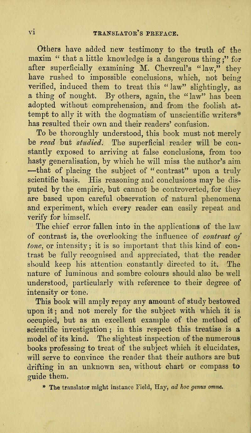 others have added new testimonv to the truth of tlie maxim  that a little knowledge is a dangerous thingfor after superficially examining M. Chevreul's law, they have rushed to impossible conclusions, which, not being verified, induced them to treat this law slightingly, as a thing of nought. By others, again, the  law has been adopted without comprehension, and from the foolish at- tempt to ally it with the dogmatism of unscientific writers* has resulted their own and their readers' confusion. To be thoroughly understood, this book must not merely be read but studied. The superficial reader will be con- stantly exposed to arriving at false conclusions, from too hasty generalisation, by which he will miss the author's aim —that of placing the subject of contrast upon a truly scientific basis. His reasoning and conclusions may be dis- puted by the empiric, but cannot be controverted, for they are based upon careful observation of natural phenomena and experiment, which every reader can easily repeat and verify for himself. The chief error fallen into in the applications of the law of contrast is, the overlooking the influence of contrast of tone, or intensity; it is so important that this kind of con- trast be fully recognised and appreciated, tliat the reader sbould keep his attention constantly directed to it. The nature of luminous and sombre colours should also be well understood, particularly with reference to their degree of intensity or tone. This book will amply repay any amount of study bestowed upon it; and not merely for the subject with which it is occupied, but as an excellent example of the method of scientific investigation; in this respect this treatise is a model of its kind. The slightest inspection of the numerous books professing to treat of the subject which it elucidates, will serve to convince the reader that their authors are but drifting in an unknown sea, without chart or compass to guide them. * The translator might instance Field, Hay, ad hoc genus omne.