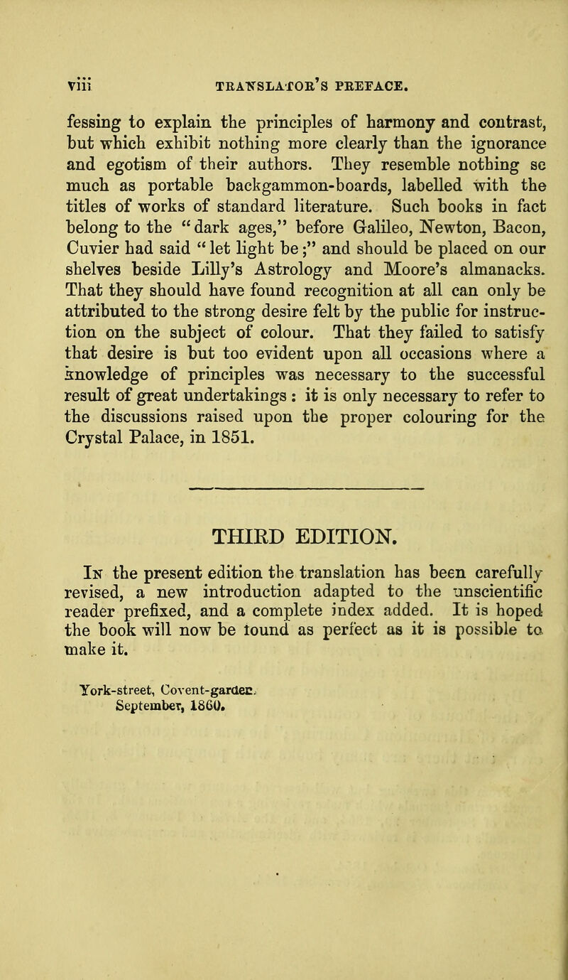 fessing to explain the principles of harmony and contrast, but which exhibit nothing more clearly than the ignorance and egotism of their authors. They resemble nothing sc much as portable backgammon-boards, labelled with the titles of works of standard literature. Such books in fact belong to the dark ages, before Galileo, Newton, Bacon, Cuvier had said  let light be; and should be placed on our shelves beside Lilly's Astrology and Moore's almanacks. That they should have found recognition at all can only be attributed to the strong desire felt by the public for instruc- tion on the subject of colour. That they failed to satisfy that desire is but too evident upon all occasions where a knowledge of principles was necessary to the successful result of great undertakings : it is only necessary to refer to the discussions raised upon the proper colouring for the Crystal Palace, in 1851. THIRD EDITION. In the present edition the translation has been carefully revised, a new introduction adapted to the unscientific reader prefixed, and a complete index added. It is hoped the book will now be tound as perfect as it is possible to make it. York-street, Covent-gardec. September, 1860.