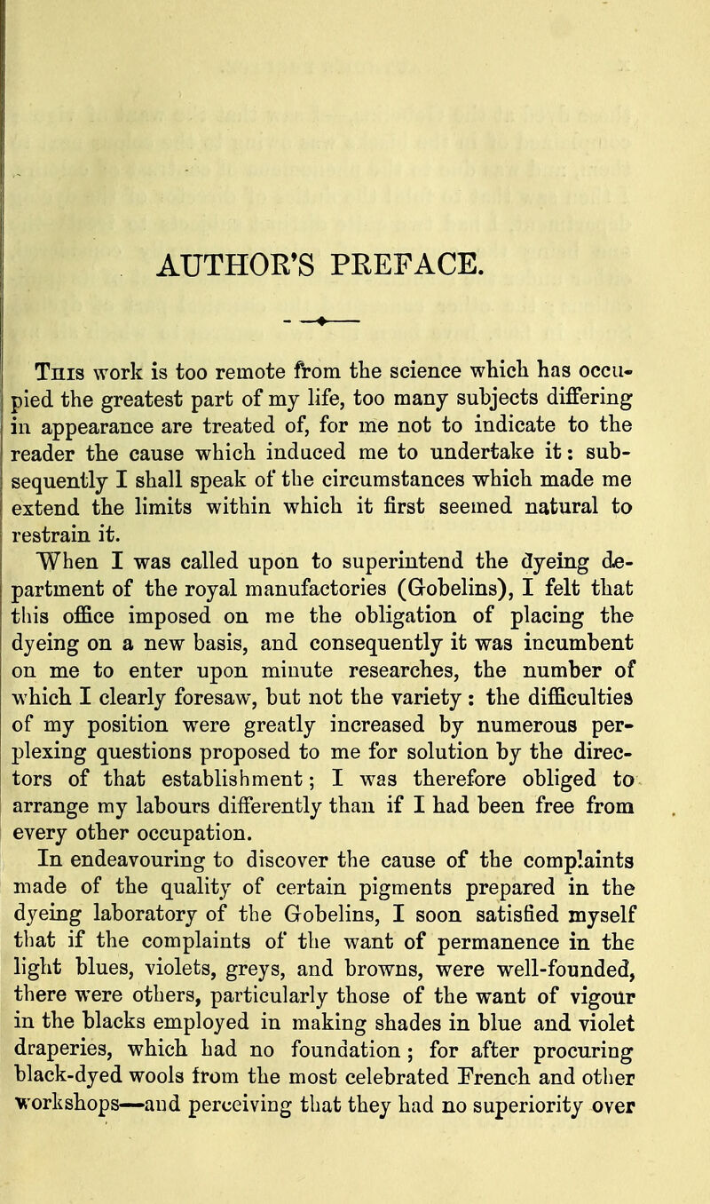 AUTHOR'S PREFACE. Tnis work is too remote from the science whicli has occu- pied the greatest part of my life, too many subjects differing in appearance are treated of, for me not to indicate to the reader the cause which induced me to undertake it: sub- sequently I shall speak of the circumstances which made me extend the limits within which it first seemed natural to restrain it. When I was called upon to superintend the dyeing d^e- partment of the royal manufactories (Grobelins), I felt that this office imposed on me the obligation of placing the dyeing on a new basis, and consequently it was incumbent on me to enter upon minute researches, the number of which I clearly foresaw, but not the variety: the difficulties of my position were greatly increased by numerous per- plexing questions proposed to me for solution by the direc- tors of that establishment; I was therefore obliged to arrange my labours differently than if I had been free from every other occupation. In endeavouring to discover the cause of the complaints made of the quality of certain pigments prepared in the dyeing laboratory of the Gobelins, I soon satisfied myself that if the complaints of the want of permanence in the light blues, violets, greys, and browns, were well-founded, there were others, particularly those of the want of vigour in the blacks employed in making shades in blue and violet draperies, which had no foundation ; for after procuring black-dyed wools from the most celebrated French and other workshops—and perceiving that they had no superiority over