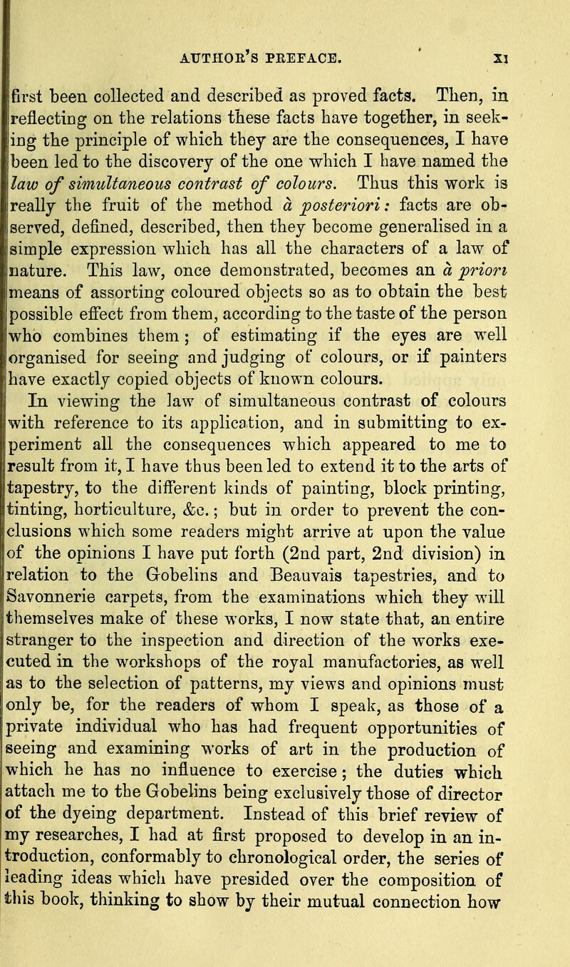 AUTHOE's PEEEACE. ' X3 first been collected and described as proved facts. Then, in reflecting on the relations these facts have together, in seek- ing the principle of which they are the consequences, I have been led to the discovery of the one which I have named the law of simultaneous contrast of colours. Thus this work is really the fruit of the method a posteriori: facts are ob- served, defined, described, then they become generalised in a simple expression which has all the characters of a law of nature. This law, once demonstrated, becomes an a prion means of assorting coloured objects so as to obtain the best possible effect from them, according to the taste of the person who combines them ; of estimating if the eyes are well organised for seeing and judging of colours, or if painters have exactly copied objects of known colours. In viewing the law of simultaneous contrast of colours with reference to its application, and in submitting to ex- periment all the consequences which appeared to me to result from it, I have thus been led to extend it to the arts of tapestry, to the different kinds of painting, block printing, tinting, horticulture, &c.; but in order to prevent the con- clusions which some readers might arrive at upon the value of the opinions I have put forth (2nd part, 2nd division) in relation to the Gobelins and Beauvais tapestries, and to Savonnerie carpets, from the examinations which they will themselves make of these works, I now state that, an entire stranger to the inspection and direction of the works exe- cuted in the workshops of the royal manufactories, as well as to the selection of patterns, my views and opinions must only be, for the readers of whom I speak, as those of a private individual who has had frequent opportunities of seeing and examining works of art in the production of which he has no influence to exercise; the duties which attach me to the Gobelins being exclusively those of director of the dyeing department. Instead of this brief review of my researches, I had at first proposed to develop in an in- troduction, conformably to chronological order, the series of leading ideas which have presided over the composition of this book, thinking to show by their mutual connection how