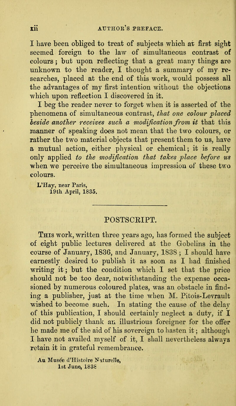 I have been obliged to treat of subjects whicb at first sight seemed foreign to the law of simultaneous contrast of colours; but upon reflectiDg that a great many things are unknown to the reader, I thought a summary of my re- searches, placed at the end of this work, would possess all the advantages of my first intention without the objections which upon reflection I discovered in it. I beg the reader never to forget when it is asserted of the phenomena of simultaneous contrast, tJiat one colour placed heside another receives such a modification from it that this manner of speaking does not mean that the two colours, or rather the two material objects that present them to us, have a mutual action, either physical or chemical; it is really only applied to the modification that tahes place hefore us when we perceive the simultaneous impression of these two colours. L'Hay, near Paris, 19th April, 1835. POSTSCRIPT. This work, written three years ago, has formed the subject of eight public lectures delivered at the Grobelins in the course of January, 1836, and January, 1838 ; I should have earnestly desired to publish it as soon as I had finished writing it; but the condition which I set that the price should not be too dear, notwithstandiug the expense occa- sioned by numerous coloured plates, was an obstacle in find- ing a publisher, just at the time when M. Pitois-Levrault wished to become such. In stating the cause of the delay of this publication, I should certainly neglect a duty, if I did not publicly thank an illustrious foreigner for the offer he made me of the aid of his sovereign to hasten it; although I have not availed myself of it, I shall nevertheless always retain it in grateful remembrance. Au Mus^e d'Histoire Naturelle, 1st June, 1838