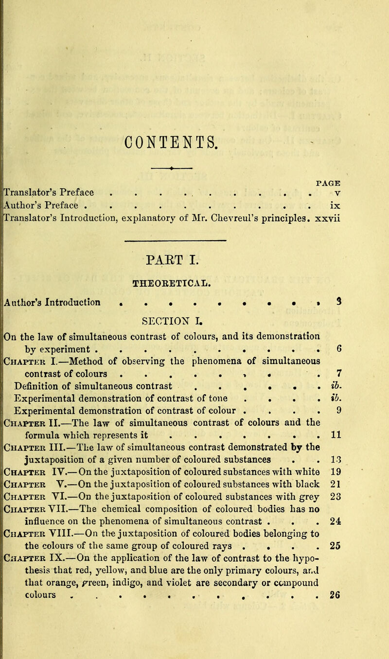 CONTENTS. PAGE Translator's Preface . . . . , v Author's Preface ix Translator's Introduction, explanatory of Mr. Chevreul's principles, xxvii PAET I. THEOBETTCAL. Author's Introduction ..•.•••••3 SECTION I. On the law of simultaneous contrast of colours, and its demonstration by experiment 6 Chapter I.—Method of observing the phenomena of simultaneous contrast of colours » • .7 Definition of simultaneous contrast «6. Experimental demonstration of contrast of tone .... ib. Experimental demonstration of contrast of colour .... 9 Chapter II.—The law of simultaneous contrast of colours and the formula which represents it 11 Chapter III.—The law of simultaneous contrast demonstrated by the juxtaposition of a given number of coloured substances . . 13 Chapter IV.—On the juxtaposition of coloured substances with white 19 I Chapter V.—On the j uxtaposition of coloured substances with black 21 Chapter VI.—On the juxtaposition of coloured substances with grey 23 Chapter VII.—The chemical composition of coloured bodies has no influence on the phenomena of simultaneous contrast . . .24 Chapter VIII.—On the juxtaposition of coloured bodies belonging to the colours of the same group of coloured rays . • . .25 Chapter IX.—On the application of the law of contrast to the hypo- thesis that red, yellow, and blue are the only primary colours, and that orange, f reen, indigo, and violet are secondary or compound colours 26