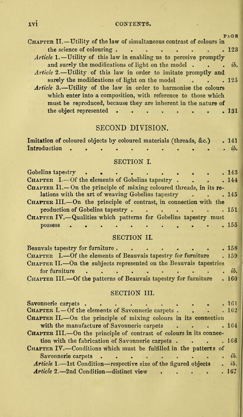 PAGB Chapter IT.—Utility of the law of simultaneous contrast of colours in the science of colouring .123 Article 1.—Utility of this law in enabling us to perceive promptly and surely the modifications of light on the model . . . ib. Article 2.—Utility of this law in order to imitate promptly and surely the modifications of light on the model . . .125 Article 3.—Utility of the law in order to harmonise the colours which enter into a composition, with reference to those which must be reproduced, because they are inherent in the nature of the object represented 131 SECOND DIVISION. Imitation of coloured objects by coloured materials (threads, &c.) . 141 Introduction . ib. SECTION I. Gobelins tapestry . 143 Chapter I.^—Of the elements of Gobelins tapestry .... 144 Chapter II.—On the principle of mixing coloured threads, in its re- lations with the art of weaving Gobelins tapestry . . . 145 Chapter III.—On the principle of contrast, in connection with the production of Gobelins tapestry 151 Chapter IV.—Qualities which patterns for Gobelins tapestry must possess 155 SECTION II. Beauvais tapestry for furniture 158 Chapter I.—Of the elements of Beauvais tapestry for furniture . 159 Chapter II.—On the subjects represented on the Beauvais tapestries for furniture ib. Chapter III.—Of the patterns of Beauvais tapestry for furniture . 160 SECTION III. Savonnerie carpets IGl Chapter I.—Of the elements of Savonnerie carpets . . . . 1G2 Chapter II.—On the principle of mixing colours in its connection with the manufacture of Savonnerie carpets . . . .164 Chapter III.—On the principle of contrast of colours in its connec- tion with the fabrication of Savonnerie carpets . . . . IGS C^IAPTER IV.—Conditions which must be fulfilled in the patterns of Savonnerie carpets ib. Article 1.—1st Condition—respective size of the figured objects . ib. Article 2.—2nd Condition—distinct view 167