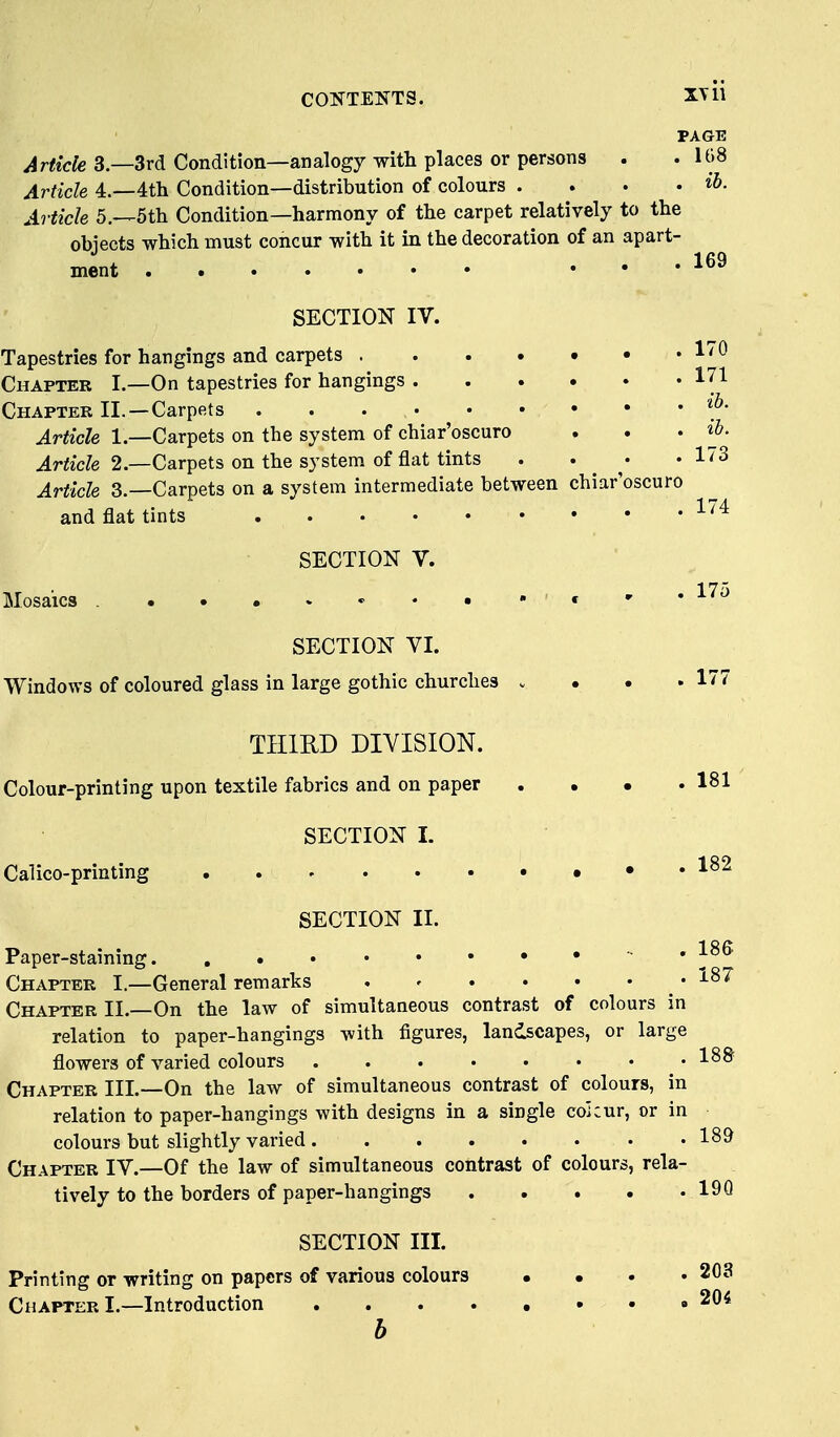 PAGE Article 3—3rd Condition—analogy with places or persons . .108 Article 4.—4th Condition—distribution of colours . . . • i^- Article 5.—5th Condition—harmony of the carpet relatively to the obiects which must concur with it in the decoration of an apart- ment 169 SECTION IV. Tapestries for hangings and carpets . I'O Chapter I.—On tapestries for hangings 171 Chaptee II. —Carpets Article 1.—Carpets on the system of chiar'oscuro . . > ^h. Article 2.—Carpets on the system of flat tints .... 173 Article 3.—Carpets on a system intermediate between chiar'oscuro and flat tints SECTION V. Mosaics . , , , . 17o SECTION VI. Windows of coloured glass in large gothic churches .... 177 THIRD DIVISION. Colour-printing upon textile fabrics and on paper . . • .181 SECTION I. Calico-printing 1^^ SECTION II. Paper-staining. •• . 186 Chapter I.—General remarks . - • • • . . i87 Chapter II.—On the law of simultaneous contrast of colours in relation to paper-hangings with figures, landscapes, or large flowers of varied colours .188 Chapter III.—On the law of simultaneous contrast of colours, in relation to paper-hangings with designs in a single cohur, or in colours but slightly varied 189 Chapter IV.—Of the law of simultaneous contrast of colours, rela- tively to the borders of paper-hangings 19Q SECTION III. Printing or writing on papers of various colours .... 203 Chapter I.—Introduction 204 b