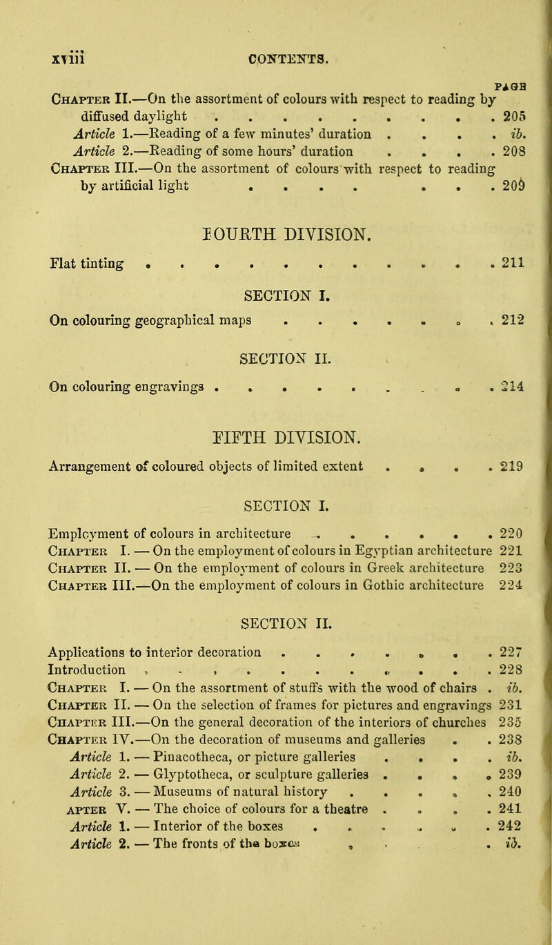 Chapter II.—On the assortment of colours with respect to reading by diffused daylight 205 Article 1.—Reading of a few minutes' duration .... ib. Article 2.—Reading of some hours' duration .... 208 Chapter III.—On the assortment of colours with respect to reading by artificial light . . . . . . .20^ lOUUTH DIVISION. Flat tinting 211 SECTION I. On colouring geographical maps o . 212 SECTION II. On colouring engravings . . . , . . , « .214 EIFTH DIVISION. Arrangement of coloured objects of limited extent , , . .219 SECTION I. Emplcyment of colours in architecture ^ 220 Chapter I. — On the employment of colours in Egyptian architecture 221 Chapter II. — On the employment of colours in Greek architecture 223 Chapter Ill.-^On the employment of colours in Gothic architecture 224 SECTION II. Applications to interior decoration . . . . » , .227 Introduction , . , 228 Chapter I. — On the assortment of stuffs with the wood of chairs . ib. Chapter II. — On the selection of frames for pictures and engravings 231 Chapter III.—On the general decoration of the interiors of churches 235 Chapter IV.—On the decoration of museums and galleries . . 238 Article 1. — Pinacotheca, or picture galleries .... ib. Article 2. — Glyptotheca, or sculpture galleries . • » • 239 Article 3.—Museums of natural history . , . » . 240 apter V. — The choice of colours for a theatre .... 241 Article 1. — Interior of the boxes ... ^ » . 242 Article 2. — The fronts of tha hoxm ..... ii.