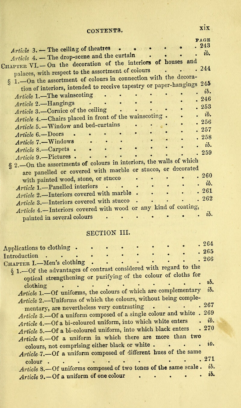 PAGE ^wHe 3. —The ceiling of theaties . . • - Article 4. — The drop-scene and the curtain . . • • « • CiiIpier VI. -On the decoration of the interiors of houses and ' palaces, with respect to the assortment of colours . • R 1 _0n the assortment of colours in connection with the decora- ' tion of interiors, intended to receive tapestry or paper-hangmgs 245 Article 1.—The wainscoting Article 2.—Hangings * * 253 Article 3.—Cornice of the ceiling Article 4.--Chairs placed in front of the wainscoting . . • ^o. Article 5.-Window and bed-curtains . • • • • Article 6.—Doors 258 Article 7—Windows ... ' ' ' ' ih. Article 8.—Carpets 259 ^rfic/e9.—Pictures . • • • ; * \. / ^ S 2.-0n the assortments of colours in interiors, the walls of wh ch are panelled or covered with marble or stucco, or decorated with painted wood, stone, or stucco Article 1.—Panelled interiors * • Article 2.—Interiors covered with marble Article 3.—Interiors covered with stucco . . • • _ • Article 4.-Interiors covered with wood or any kind of coatmg, ^ painted in several colours * * SECTION III. 264 Applications to clothing Introduction 2gg Chapter I.—Men's clothing . . • * * ' , I -i,! & 1 —Of the advantages of contrast considered with regard to tne optical strengthening or purifying of the colour of cloths for clothing , * ^ * Article 1.—Of uniforms, the colours of which are complementary ib. Article 2.—Uniforms of which the colours, without being comple- mentary-, are nevertheless very contrasting . . • -267 Article 3.—Of a uniform composed of a single colour and white . 269 Article 4.—Of a bi-coloured uniform, into which white enters . ih. Article 5.—Of a bi-coloured uniform, into which black enters . 270 Article 6.—Of a uniform in which there are more than two colours, not comprising either black or white . . . .it. Article 7.—Of a uniform composed of different hues of the same colour ... 271 Article 8.—Of uniforms composed of two tones of the same scale . ih. Article 9.—Of a uniform of one colour