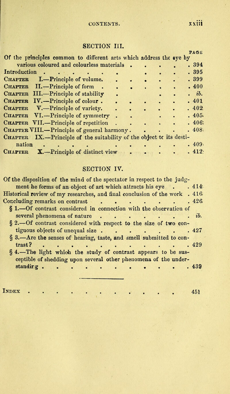 CONTEIhTS. XX 111 SECTION III. PAGE Of the principles common to different arts which address the eye by various coloured and colourless materials 394 Introduction .... 395 Chapter I.—Principle of volume 399 Chapter II.—Principle of form .... ... 400 Chapter III.—Principle of stability . ... ih. Chapter IV.—Principle of colour 401 Chapter V.—Principle of variety 402^ Chapter VI.—Principle of symmetry . . ... 405« Chapter VII.—Principle of repetition 406', Chapter VIII.—Principle of general harmony 408; Chapter IX.—Principle of the suitability of the object tc its desti- nation .... 409' Chapter X.—Principle of distinct view 412.' SECTION IV. Of the disposition of the mind of the spectator in respect to the judg- ment he forms of an object of art which attracts his eye . . 414 Historical review of my researches, and final conclusion of the work . 41 & Concluding remarks on contrast 42 S § 1.—Of contrast considered in connection with the observation of several phenomena of nature ....... ib. § 2.—Of contrast considered with respect to the size of two con- tiguous objects of unequal size 427 § 3.—Are the senses of hearing, taste, and smell submitted to con- trast? 429 § 4.—The light which the study of contrast appears to be sus- ceptible of shedding upon several other phenomena of the under- standirg 439 Index 451