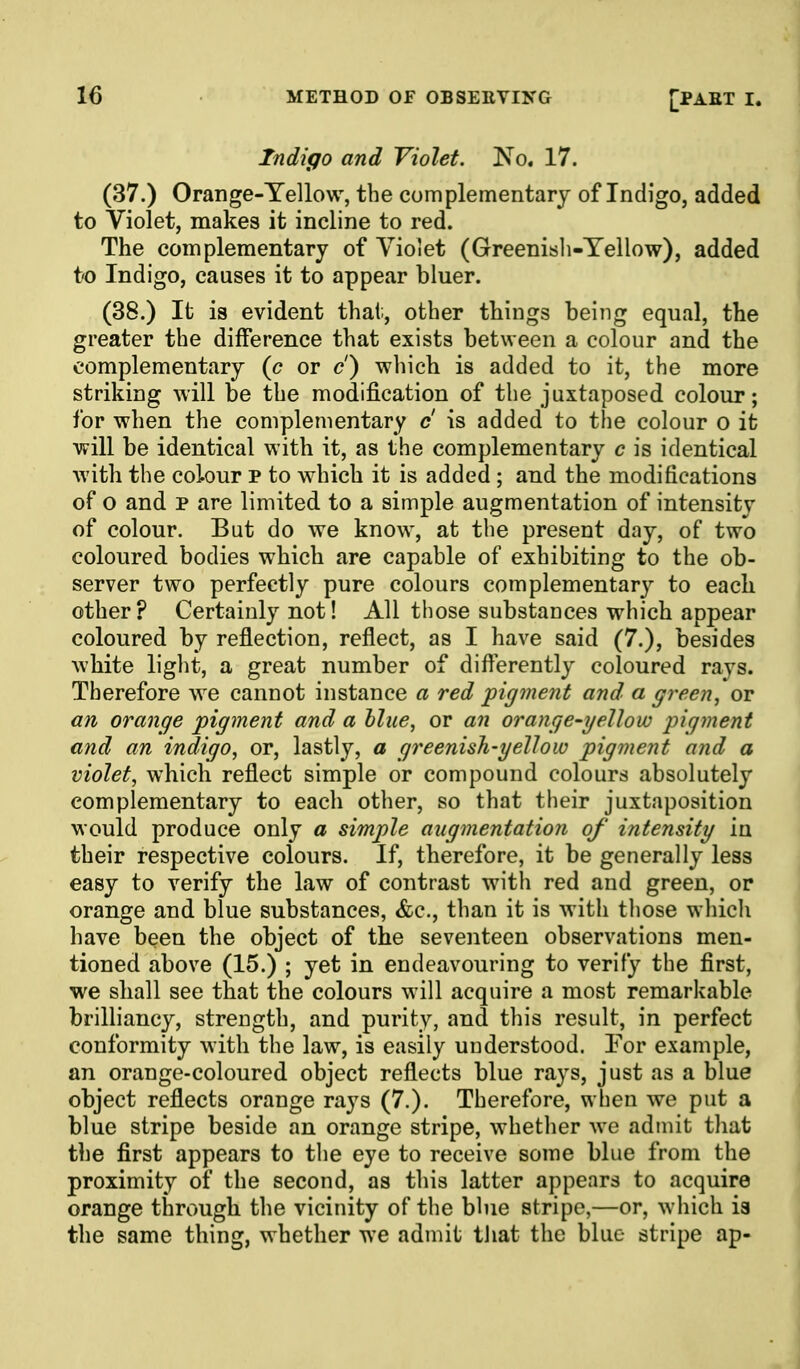 Indigo and Violet. 'No, 17. (37.) Orange-Yellow, the complementary of Indigo, added to Violet, makes it incline to red. The complementary of Vioiet (Greenisli-Tellow), added t'O Indigo, causes it to appear bluer. (38.) It is evident that;, other things being equal, the greater the difference that exists between a colour and the complementary {c or c) which is added to it, the more striking will be the modification of the juxtaposed colour; for when the complementary c is added to the colour o it will be identical with it, as the complementary c is identical with the colour p to which it is added ; and the modifications of o and p are limited to a simple augmentation of intensity of colour. But do we know, at the present day, of two coloured bodies which are capable of exhibiting to the ob- server two perfectly pure colours complementar}^ to each other? Certainly not! All those substances which appear coloured by reflection, reflect, as I have said (7.), besides white light, a great number of differently coloured rays. Therefore we cannot instance a red pigment and a green^ or an orange pigment and a hlue, or an orange-gellow pigment and an indigo^ or, lastly, a greenish-yellow pigment and a violet, which reflect simple or compound colours absolutely complementary to each other, so that their juxtaposition would produce only a simple augmentation of intensity in their respective colours. If, therefore, it be generally less easy to verify the law of contrast with red and green, or orange and blue substances, &c., than it is with those which have been the object of the seventeen observations men- tioned above (15.) ; yet in endeavouring to verify the first, we shall see that the colours will acquire a most remarkable brilliancy, strength, and purity, and this result, in perfect conformity with the law, is easily understood. Tor example, an orange-coloured object reflects blue rays, just as a blue object reflects orange rays (7.). Therefore, when we put a blue stripe beside an orange stripe, whether we admit that the first appears to the eye to receive some blue from the proximity of the second, as this latter appears to acquire orange through the vicinity of the blue stripe,—or, which is the same thing, whether we admit that the blue stripe ap-