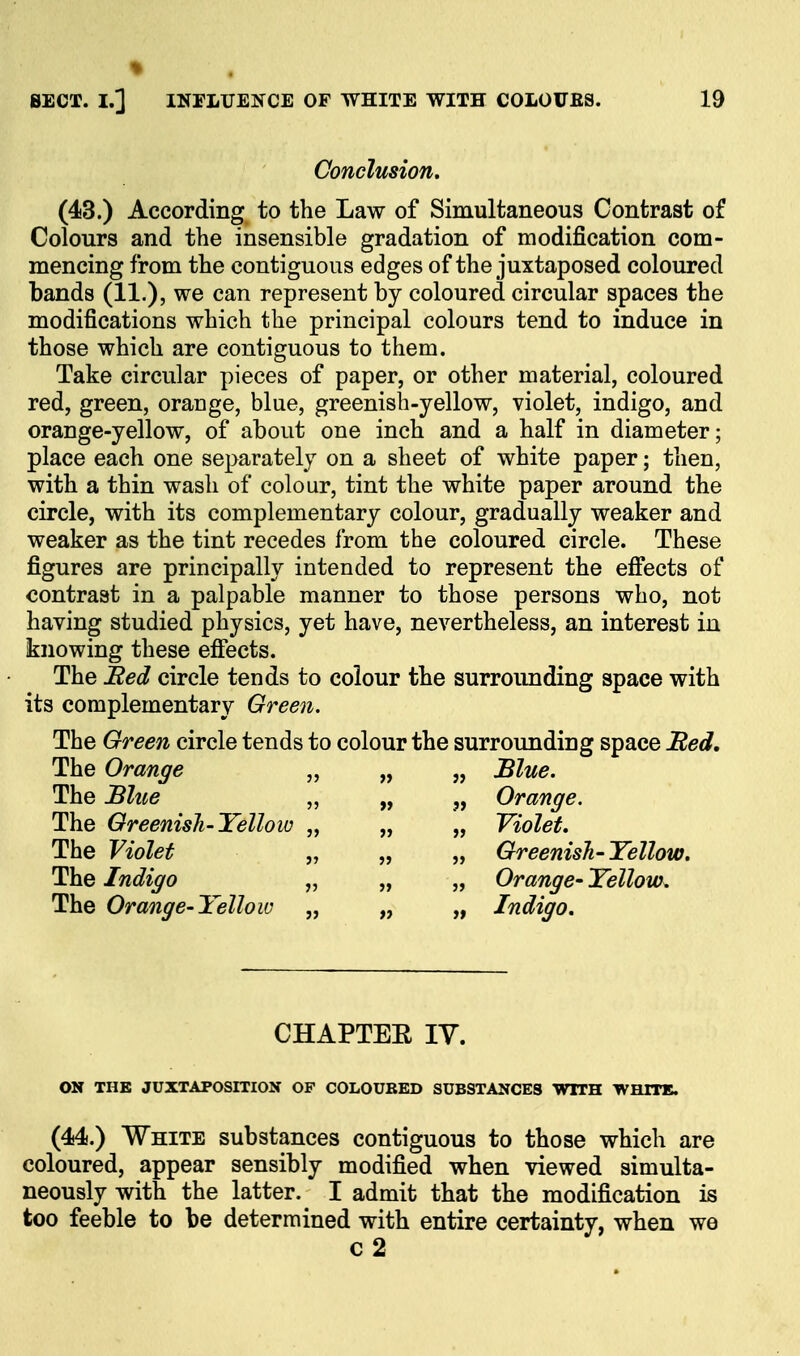 Conclusion. (43.) According to the Law of Simultaneous Contrast of Colours and the insensible gradation of modification com- mencing from the contiguous edges of the juxtaposed coloured bands (11.)? we can represent by coloured circular spaces the modifications which the principal colours tend to induce in those which are contiguous to them. Take circular pieces of paper, or other material, coloured red, green, orange, blue, greenish-yellow, violet, indigo, and orange-yellow, of about one inch and a half in diameter; place each one separately on a sheet of white paper; then, with a thin wash of colour, tint the white paper around the circle, with its complementary colour, gradually weaker and weaker as the tint recedes from the coloured circle. These figures are principally intended to represent the effects of contrast in a palpable manner to those persons who, not having studied physics, yet have, nevertheless, an interest in knowing these efiects. The Bed circle tends to colour the surroimding space with its complementary Green, The Green circle tends to colour the surrounding space Bed, The Orange „ „ „ Blue. The Blii^e „ „ „ Orange. The Greenisli-Yellow „ „ „ Violet. The Violet „ „ „ Greenish-Yellow. The Indigo „ „ „ Orange- Yellow^ The Orange-Yellow „ „ „ Indigo. CHAPTEE IV. ON THE JUXTAPOSmON OF COLOUBED SUBSTANCES WITH WHITE. (44.) White substances contiguous to those which are coloured, appear sensibly modified when viewed simulta- neously with the latter. I admit that the modification is too feeble to be determined with entire certainty, when we