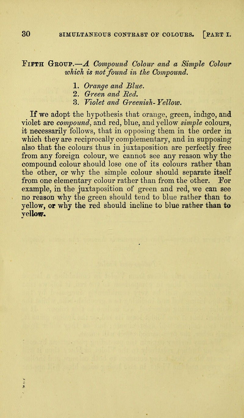 Fifth G-eoitp.—A Compound Colour and a Simple Colour which is not found in the Cotnpound. 1. Orange and Blue. 2. Green and JRed. 3. Violet and Greenish- Yellow. If we adopt the hypothesis that orange, green, indigo, and violet are compound, and red, blue, and yellow simple colours, it necessarily follows, that in opposing them in the order in which they are reciprocally complementary, and in supposing also that the colours thus in juxtaposition are perfectly free from any foreign colour, we cannot see any reason why the compound colour should lose one of its colours rather than the other, or why the simple colour should separate itself from one elementary colour rather than from the other. Por example, in the juxtaposition of green and red, we can see no reason why the green should tend to blue rather than to yellow, or why the red should incline to blue rather than to yellow.