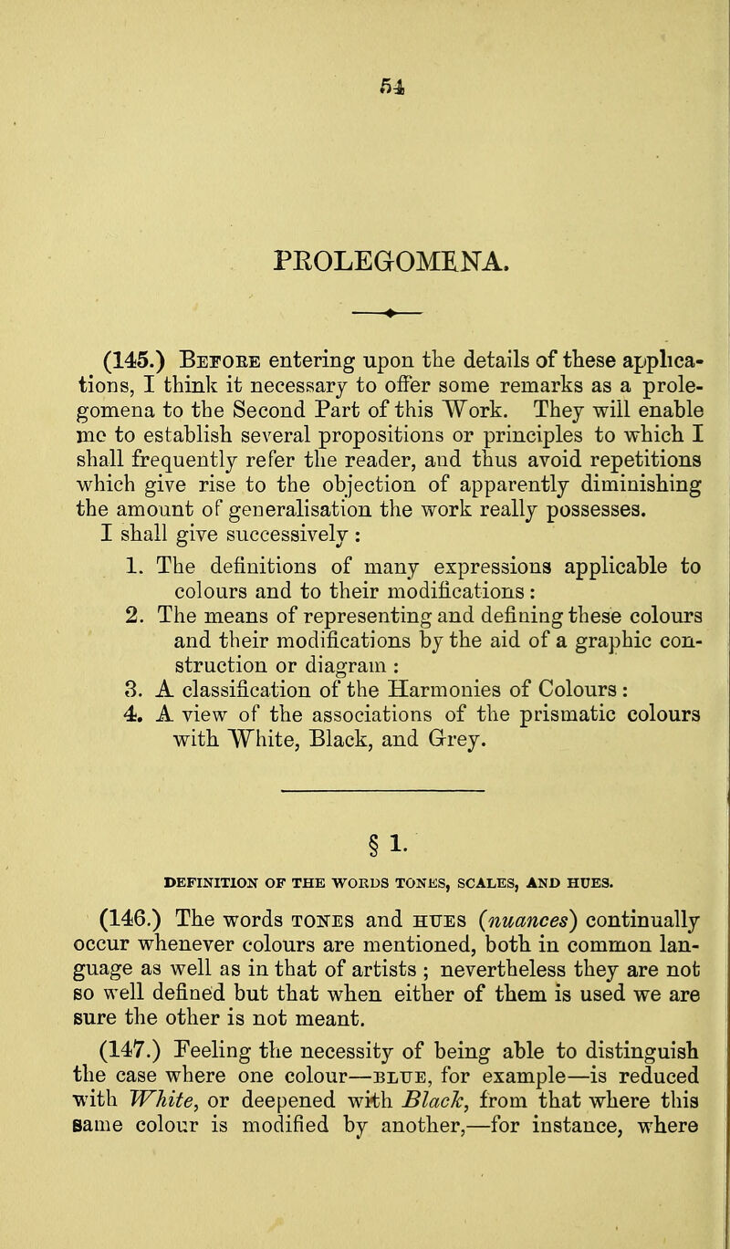 PEOLEGOMKNA. (145.) Beeoee entering upon the details of these applica- tions, I thinlt it necessary to offer some remarks as a prole- gomena to the Second Part of this Work. They will enable me to establish several propositions or principles to which I shall frequently refer the reader, and thus avoid repetitions which give rise to the objection of apparently diminishing the amount of generalisation the work really possesses. I shall give successively : 1. The definitions of many expressions applicable to colours and to their modifications: 2. The means of representing and defining these colours and their modifications by the aid of a graphic con- struction or diagram : 8. A classification of the Harmonies of Colours: 4, A view of the associations of the prismatic colours with White, Black, and Grey. § 1- DEFINITION OF THE WORDS TONES, SCALES, AND HUES. (146.) The words tones and hues (nuances) continually occur whenever colours are mentioned, both in common lan- guage as well as in that of artists ; nevertheless they are not so well defined but that when either of them is used we are sure the other is not meant. (147.) Feeling the necessity of being able to distinguish the case where one colour—blije, for example—is reduced with White, or deepened with BlacJc, from that where this same colour is modified by another,—for instance, where