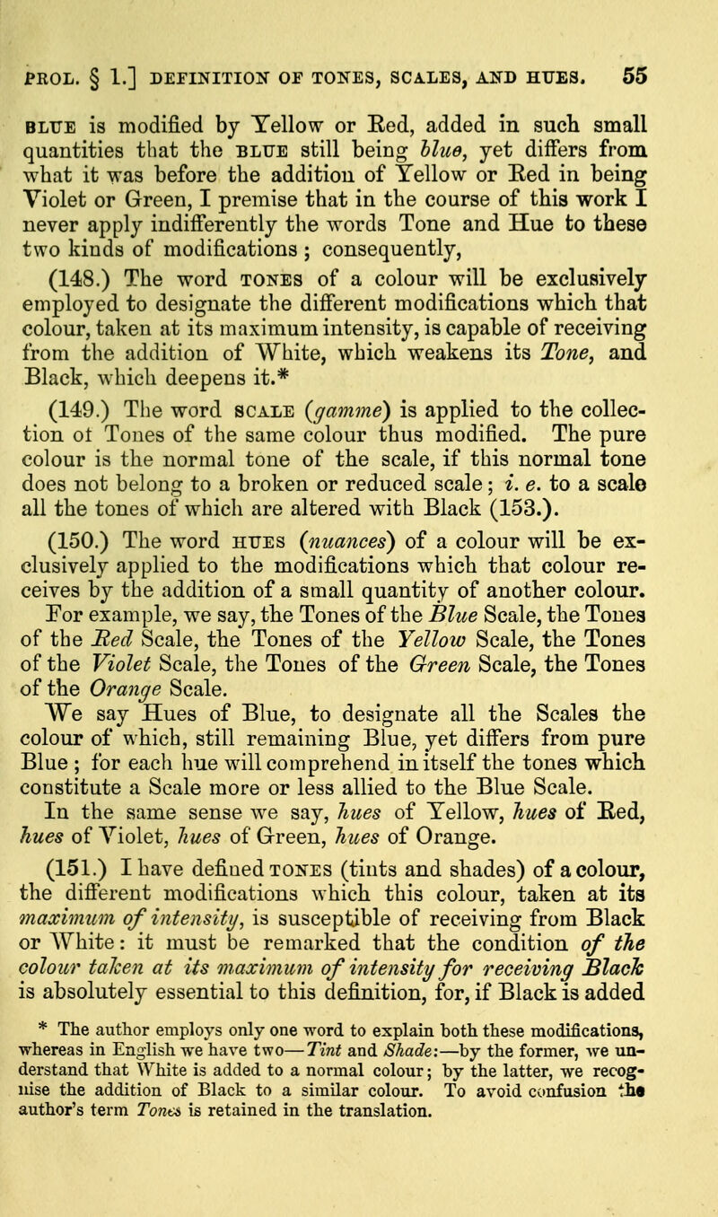 PROL. § 1.] DEEINITIOIf OF TONES, SCA.LES, AND HTJES. 55 BLTJE is modified by Yellow or Eed, added in such small quantities that the blue still being Hue, yet differs from what it was before the addition of Yellow or Eed in being Violet or Green, I premise that in the course of this work I never apply indifferently the words Tone and Hue to these two kinds of modifications ; consequently, (148.) The word tones of a colour will be exclusively employed to designate the different modifications which that colour, taken at its maximum intensity, is capable of receiving from the addition of White, which weakens its Tone, and Black, which deepens it.* (149.) The word scale {gamme) is applied to the collec- tion oi Tones of the same colour thus modified. The pure colour is the normal tone of the scale, if this normal tone does not belong to a broken or reduced scale; i. e. to a scale all the tones of which are altered with Black (153.). (150.) The word iitjes {nuances) of a colour will be ex- clusively applied to the modifications which that colour re- ceives by the addition of a small quantity of another colour. For example, we say, the Tones of the Blue Scale, the Tones of the Med Scale, the Tones of the Yellow Scale, the Tones of the Violet Scale, the Tones of the Green Scale, the Tones of the Orange Scale. We say Hues of Blue, to designate all the Scales the colour of which, still remaining Blue, yet differs from pure Blue ; for each hue will comprehend in itself the tones which constitute a Scale more or less allied to the Blue Scale. In the same sense we say, liues of Yellow, hues of Eed, hues of Yiolet, liues of Green, hues of Orange. (151.) I have defined tones (tints and shades) of a colour, the diff'erent modifications which this colour, taken at its maximum of intensity, is susceptible of receiving from Black or White: it must be remarked that the condition of the colour talcen at its maximum of intensity for receiving Blach is absolutely essential to this definition, for, if Black is added * The author employs only one word to explain both these modifications, whereas in English we have two—Tint and Shade:—by the former, we un- derstand that White is added to a normal colour; by the latter, we recog- nise the addition of Black to a similar colour. To avoid confusion t£« author's term Tonei is retained in the translation.