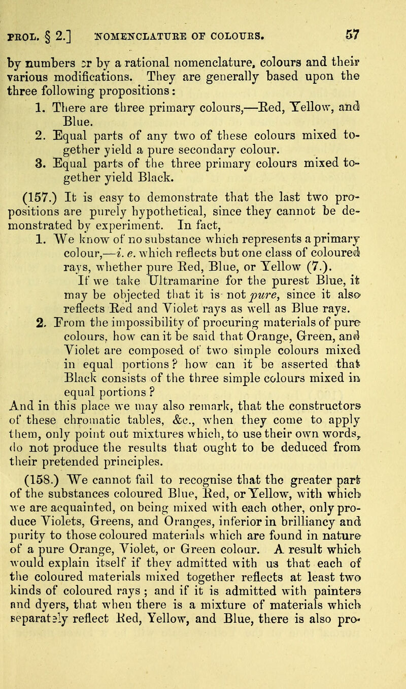 by numbers or by a rational nomenclature, colours and theiF various modifications. They are generally based upon the three following propositions: 1. There are three primary colours,—Eed, Tello\Y, and Blue. 2. Equal parts of any two of these colours mixed to- gether yield a pure secondary colour. 3. Equal parts of the three primary colours mixed to- gether yield Black. (157.) It is easy to demonstrate that the last two pro- positions are purely hypothetical, since they cannot be de- monstrated by experiment. In fact, 1. We know of no substance which represents a primary colour,—i. e. which reflects but one class of coloured' rays, whether pure Bed, Blue, or Yellow (7.). It we take Ultramarine for the purest Blue, it may be ohjected that it is not^wr*?, since it also- reflects Bed and Violet rays as well as Blue rays. 2. Erom the impossibility of procuring materials of pure colours, how can it be said that Orange, Green, and Violet are composed of two simple colours mixed in equal portions ? how can it be asserted tha^ Black consists of the three simple colours mixed in equal portions ? And in this place we may also remark, that the constructors of these chromatic tables, <fcc., when they come to apply them, only point out mixtures which, to use their own words,, do not produce the results that ought to be deduced from their pretended principles. (158.) We cannot fail to recognise that the greater part of the substances coloured Blue, Bed, or Yellow, with which we are acquainted, on being mixed with each other, only pro- duce Violets, Greens, and Oranges, inferior in brilliancy and purity to those coloured materials which are found in nature^ of a pure Orange, Violet, or Green colour. A result which Avould explain itself if they admitted with U3 that each of tiie coloured materials mixed together reflects at least two kinds of coloured rays ; and if it is admitted with painters nnd dyers, that when there is a mixture of materials which Beparataly reflect Bed, Yellow, and Blue, there is also pro*