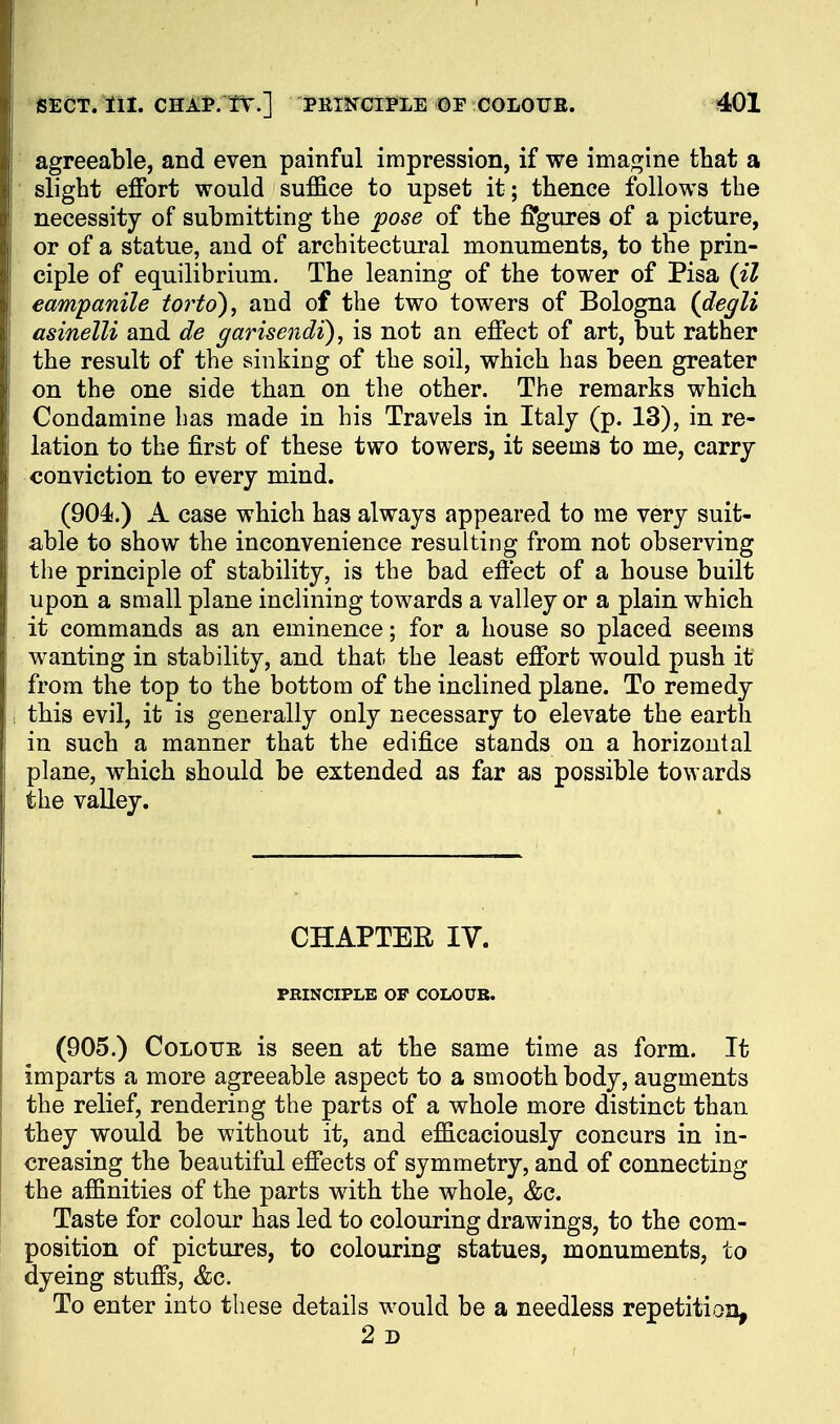 agreeable, and even painful impression, if we imagine that a slight effort would suffice to upset it; thence follows the necessity of submitting the pose of the ffgures of a picture, or of a statue, and of architectui'al monuments, to the prin- ciple of equilibrium. The leaning of the tower of Pisa (il eampanile torto)^ and of the two towers of Bologna (degli asinelli and de garisendi), is not an effect of art, but rather the result of the sinking of the soil, which has been greater on the one side than on the other. The remarks which Condamine has made in his Travels in Italy (p. 13), in re- lation to the first of these two towers, it seema to me, carry conviction to every mind. (904.) A case which has always appeared to me very suit- able to show the inconvenience resulting from not observing the principle of stability, is the bad effect of a house built upon a small plane inclining towards a valley or a plain which it commands as an eminence; for a house so placed seems wanting in stability, and that the least effort would push it from the top to the bottom of the inclined plane. To remedy this evil, it is generally only necessary to elevate the earth in such a manner that the edifice stands on a horizontal plane, which should be extended as far as possible towards the vaUey. CHAPTER IV. PHINCIPLB OF COLOUB. (905.) Colour is seen at the same time as form. It imparts a more agreeable aspect to a smooth body, augments the relief, renderiog the parts of a whole more distinct than they would be without it, and efficaciously concurs in in- creasing the beautiful effects of symmetry, and of connecting the affinities of the parts with the whole, &c. Taste for colour has led to colouring drawings, to the com- position of pictures, to colouring statues, monuments, to dyeing stuffs, &c. To enter into these details would be a needless repetition, 2 D