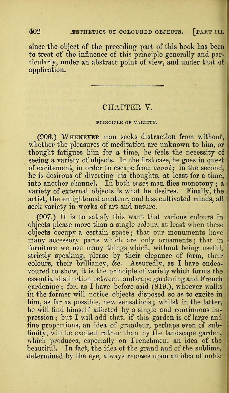 since the object of the preceding part of this book has been to treat of the influence of this principle generally and par- ticularly, under an abstract point of view, and under that of application. CHArTEPv Y. PRINCIPLE OF VARIETY. (906.) Whenever man seeks distraction from without, whether the pleasures of meditation are unknown to him, or thought fatigues him for a time, he feels the necessity of seeing a variety of objects. In the first case, he goes in quest of excitement, in order to escape from ennui; in the second, he is desirous of diverting his thoughts, at least for a time, into another channel. In both cases man flies monotony ; a variety of external objects is what he desires. Finally, the artist, the enlightened amateur, and less cultivated minds, all seek variety in works of art and narture. (907.) It is to satisfy this want that various colours in objects please more than a single colour, at least when these objects occupy a certain space; that our monuments have many accessory parts which are only ornaments ; that in furniture we use many things which, without being useful, strictly speaking, please by their elegance of form, their : colours, their brilliancy, &c. Assuredly, as I have endea- voured to show, it is the principle of variety which forms the essential distinction between landscape gardening and French gardening; for, as I have before said (819.), whoever walks in the former will notice objects disposed so as to excite in him, as far as possible, new sensations ; whilst in the latter, he will find himself affected by a single and continuous im- pression ; but I will add that, if this garden is of large and fine proportions, an idea of grandeur, perhaps even cf sub- limity, will be excited rather than by the landscape garden, which produces, especially on Frenchmen, an idea of the beautiful. In fact, the idea of the grand and of the sublime, determined by the eye, always rennaes upon an idea of noble