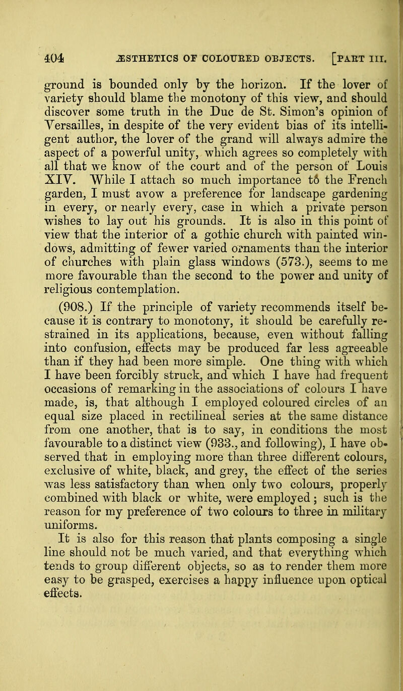 ground is bounded only hj the horizon. If the lover of variety should blame the monotony of this view, and should discover some truth in the Due de St. Simon's opinion of Yersailles, in despite of the very evident bias of its intelli- gent author, the lover of the grand will always admire the aspect of a powerful unity, which agrees so completely with all that we know of the court and of the person of Louis XIY. While I attach so much importance t6 the Erench garden, I must avow a preference for landscape gardening in every, or nearly every, case in which a private person wishes to lay out his grounds. It is also in this point of view that the interior of a gothic church with painted win- dows, admitting of fewer varied ornaments than the interior of churches with plain glass windows (573.), seems to me more favourable than the second to the power and unity of religious contemplation. (908.) If the principle of variety recommends itself be- cause it is contrary to monotony, it should be carefully re- strained in its applications, because, even without falling into confusion, effects may be produced far less agreeable than if they had been more simple. One thing with which I have been forcibly struck, and which I have had frequent occasions of remarking in the associations of colours I have made, is, that although I employed coloured circles of an equal size placed in rectilineal series at the same distance from one another, that is to say, in conditions the most favourable to a distinct view (933., and following), I have ob- served that in employing more than three different colours, exclusive of white, black, and grey, the effect of the series was less satisfactory than when only two colours, properly combined with black or white, were employed ; such is the reason for my preference of two colours to three in military uniforms. It is also for this reason that plants composing a single line should not be much varied, and that everything which tends to group different objects, so as to render them more easy to be grasped, exercises a happy influence upon optical effects.