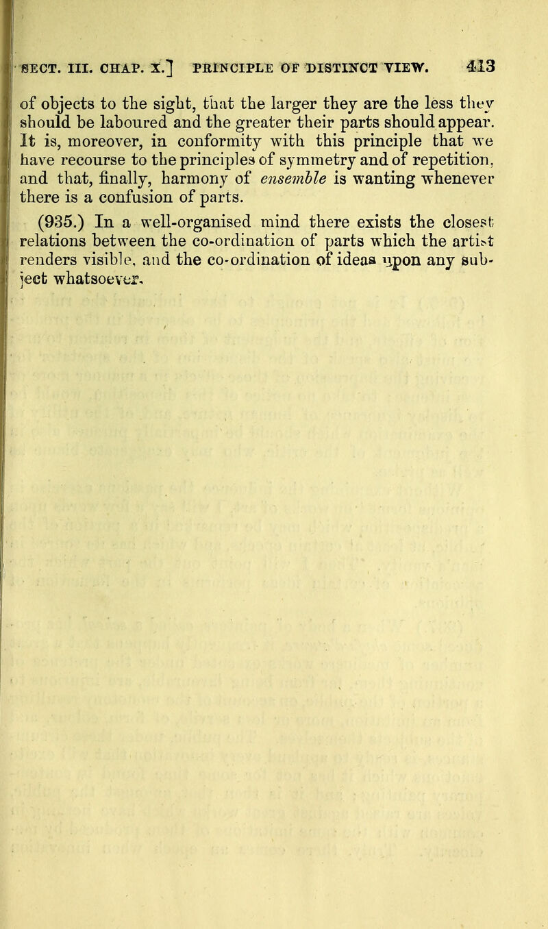 of objects to the sight, that the larger they are the less they should be laboured and the greater their parts should appear. It is, moreover, in conformity with this principle that we have recourse to the principles of symmetry and of repetition, and that, finally, harmony of ensemble is wanting whenever there is a confusion of parts. (935.) In a well-organised mind there exists the closest; relations between the co-ordination of parts which the arti^t renders visible, and the co-ordination of ideas ^ipon any sub- ject whatsoever.