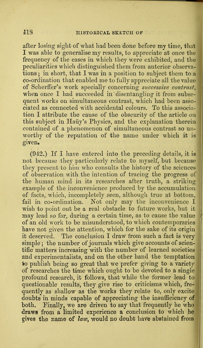 after losing siglit of what bad been done before my time, that I was able to generalise my results, to appreciate at once the frequency of the cases in which they were exhibited, and the peculiarities which distinguished them from anterior observa- tions ; in short, that I was in a position to subject them to a co-ordination that enabled me to fully appreciate all the value of Scherffer's work specially concerning successive contrast, when once I had succeeded in disentangling it from subse- quent works on simultaneous contrast, which had been asso- ciated as connected with accidental colours. To this associa- tion I attribute the cause of the obscurity of the article on this subject in Haiiy's Physics, and the explanation therein contained of a phenomenon of simultaneous contrast so un- worthy of the reputation of the name under which it is given. (942.) If I have entered into the preceding details, it is not because they particularly relate to myself, but because they present to him who consults the history of the sciences* of observation with the intention of tracing the progress ol' the human mind in its researches after truth, a striking- example of the inconvenience produced by the accumulation of facts, which, incompletely seen, although true at bottom, fail in co-ordination. Not only may the inconvenience I wish to point out be a real obstacle to future works, but it may lead so far, during a certain time, as to cause the value of an old work to be misunderstood, to which contemporaries have not given the attention, which for the sake of its origin it deserved. The conclusion I draw from such a fact is very simple; the number of journals which give accounts of scien- tific matters increasing with the number of learned societies and experimentalists, and on the other hand the temptation 1»o publish being so great that we prefer giving to a variety of researches the time which ought to be devoted to a single profound research, it follows, that while the former lead to questionable results, they give rise to criticisms which, fre- quently as shallow as the works they relate to, only excite doubts in minds capable of appreciating the insufficiency of both. Finally, we are driven to say that frequently he who draws from a limited experience a conclusion to which he gives the name of law^ would no doubt have abstained from