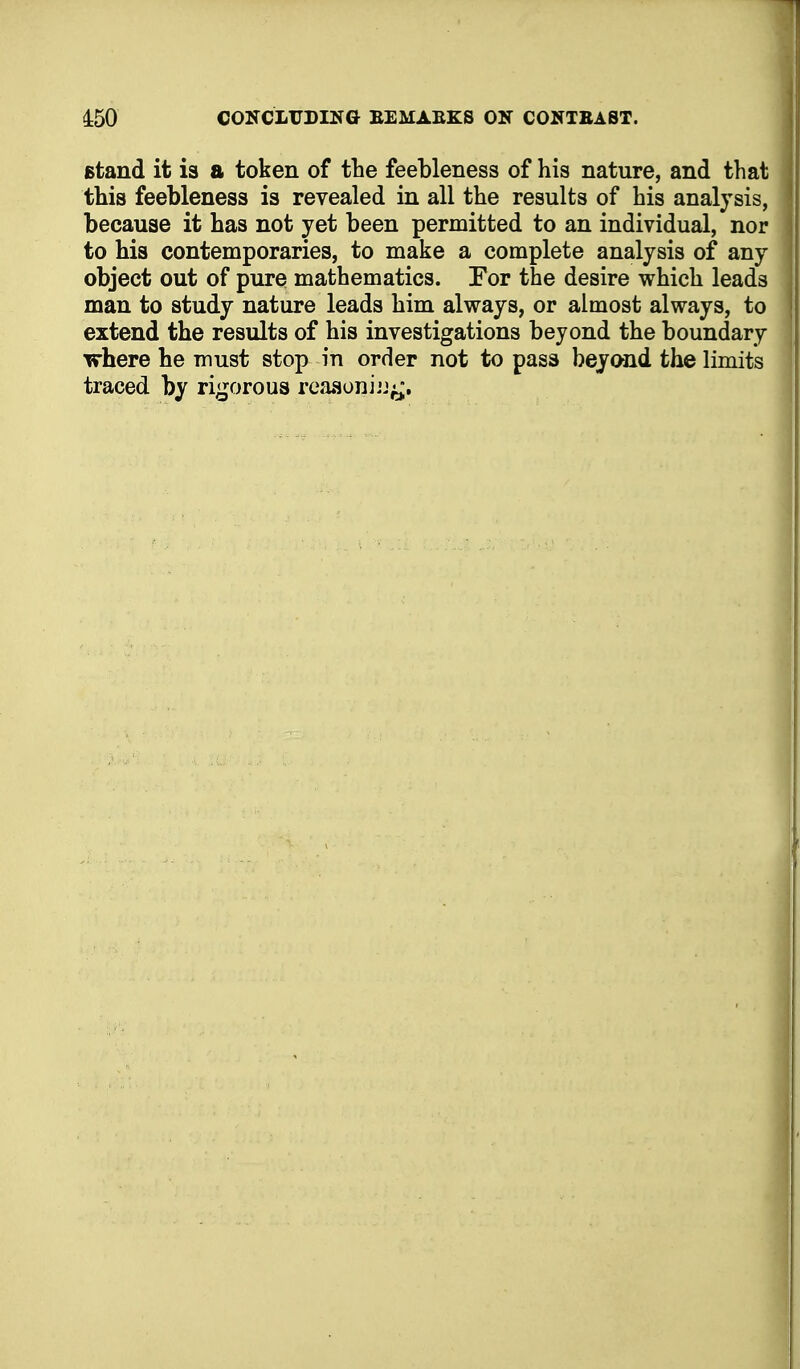 Btand it is a token of the feebleness of his nature, and that this feebleness is revealed in all the results of his analysis, because it has not yet been permitted to an individual, nor to hia contemporaries, to make a complete analysis of any object out of pure mathematics. Tor the desire which leads man to study nature leads him always, or almost always, to extend the results of his investigations beyond the boundary where he must stop in order not to pass beyond the limits traced by rigorous reaaoniij^.