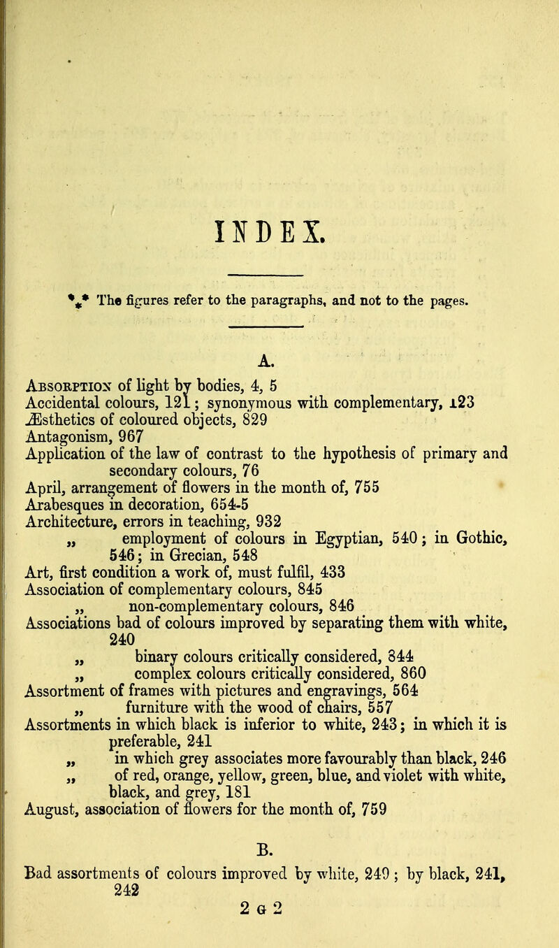 INDEX. The figures refer to the paragraphs, and not to the pages. A. Absorption of light by bodies, 4, 5 Accidental colours, 121; synonymous with complementary, i23 Esthetics of coloured objects, 829 Antagonism, 967 Application of the law of contrast to the hypothesis of primary and secondary colours, 76 April, arrangement of flowers in the month of, 755 Arabesques in decoration, 654-5 Architecture, errors in teaching, 932 „ employment of colours in Egyptian, 540; in Gothic, 646; in Grecian, 548 Art, first condition a work of, must fulfil, 433 Association of complementary colours, 845 „ non-complementary colours, 846 Associations bad of colours improved by separating them with white, 240 „ binary colours critically considered, 844 „ complex colours critically considered, 860 Assortment of frames with pictures and engravings, 564 „ furniture with the wood of chairs, 557 Assortments in which black is inferior to white, 243; in which it is preferable, 241 „ in which grey associates more favourably than black, 246 „ of red, orange, yellow, green, blue, and violet with white, black, and grey, 181 August, association of flowers for the month of, 759 B. Bad assortments of colours improved by white, 249 ; by black, 241, 242 2 G 2