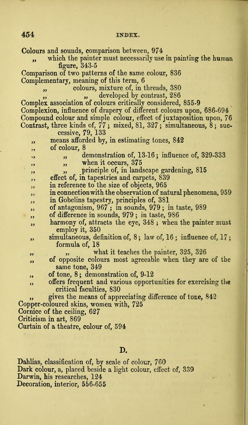 Colours and souuds, comparison between, 974! „ which the painter must necessarily use in painting the human figure, 343-5 Comparison of two patterns of the same colour, 836 Complementary, meaning of this term, 6 „ colours, mixture of, in threads, 380 „ „ developed by contrast, 286 Complex association of colours critically considered, 855-9 Complexion, influence of drapery of different colours upon, 686-694 Compound colour and simple colour, effect of juxtaposition upon, 76 Contrast, three kinds of, 77; mixed, 81, 327; simultaneous, 8; suc- cessive, 79,133 „ means afforded by, in estimating tones, 842 „ of colour, 8 „ „ demonstration of, 13-16; influence of, 329-333 „ „ when it occurs, 375 „ „ principle of, in landscape gardening, 815 effect of, in tapestries and carpets, 839 „ in reference to the size of objects, 965 ,, in connection with the observation of natural phenomena, 959 „ in Gobelins tapestry, principles of, 381 „ of antagonism, 967 ; in soands, 979 ; in taste, 989 „ of difference in sounds, 979 ; in taste, 986 „ harmony of, attracts the eye, 348 ; when the painter must employ it, 350 „ simultaneous, definition of, 8; law of, 16; influence of, 17; formula of, 18 „ „ what it teaches the painter, 325, 326 „ of opposite colours most agreeable when they are of the same tone, 349 „ of tone, 8; demonstration of, 9-12 „ offers frequent and various opportunities for exercising the critical faculties, 830 „ gives the means of appreciating difference of tone, 842 Copper-coloured skins, women with, 725 Cornice of the ceiling, 627 Criticism in art, 869 Curtain of a theatre, colour of, 594 Dahlias, classification of, by scale of colour, 760 Dark colour, a, placed beside a light colour, effect of, 339 Darwin, his researches, 124 Decoration, interior, 556-655