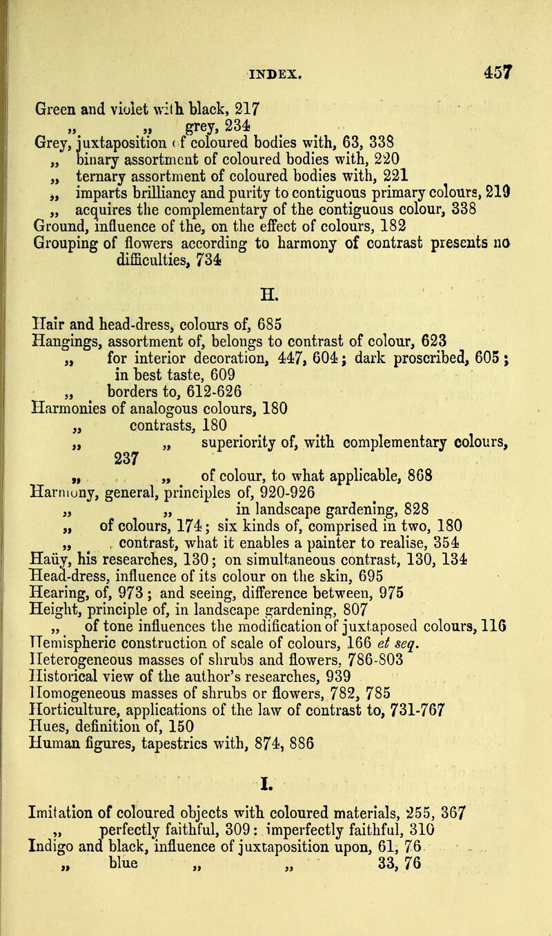 Green and violet with black, 217 „ grey, 234! . . Grey, juxtaposition ( f coloured bodies with, 63, 338 „ binary assortment of coloured bodies with, 220 „ ternary assortment of coloured bodies with, 221 „ imparts brilliancy and purity to contiguous primary colours, 219 „ acquires the complementary of the contiguous colour, 338 Ground, influence of the, on the effect of colours, 182 Grouping of flowers according to harmony of contrast presents no difficulties, 734- H. Hair and head-dress, colours of, 685 Hangings, assortment of, belongs to contrast of colour, 623 „ for interior decoration, 44:7, 604!; dark proscribed, 605 ; in best taste, 609 „ ^ borders to, 612-626 Harmonies of analogous colours, 180 „ contrasts, 180 „ „ superiority of, with complementary colours, 237 „ „ of colour, to what applicable, 868 Harniuny, general, principles of, 920-926 „ „ in landscape gardening, 828 „ of colours, 174i; six kinds of, comprised in two, 180 „ _ , contrast, what it enables a painter to realise, 354i Haiiy, his researches, 130; on simultaneous contrast, 130, 134! Head-dress, influence of its colour on the skin, 695 Hearing, of, 973 ; and seeing, difference between, 975 Height, principle of, in landscape j^ardening, 807 „ of tone influences the modification of juxtaposed colours, 116 Hemispheric construction of scale of colours, 166 el seq. Heterogeneous masses of shrubs and flowers, 786-803 Historical view of the author's researches, 939 Homogeneous masses of shrubs or flowers, 782, 785 Horticulture, applications of the law of contrast to, 731-767 Hues, definition of, 150 Human figures, tapestries with, 874;, 886 1. Imitation of coloured objects with coloured materials, 255, 367 perfectly faithful, 309: imperfectly faithful, 310 Indigo and black, influence of juxtaposition upon, 61, 76 - blue „ „ 33, 76