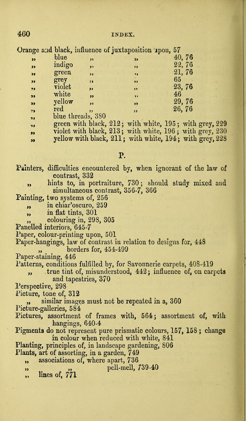 Orange aud black, influence of juxtaposition ipon, 57 „ blue „ „ 40, 76 „ indigo „ „ 22, 76 green „ „ 21, 76 » grey „ 65 „ violet „ „ 23, 76 „ white „ „ 46 5» yellow I, 29, 76 red „ „ 26,76 blue threads, 380 green with black, 212; with white, 195 ; with grey, 229 „ violet with black, 218; with white, 196 ; with grey, 230 yellow with black, 211; with white, 194; with grey, 228 P. Painters, difficulties encountered by, when ignorant of the law of contrast, 332 „ hints to, in portraiture, 730; should study mixed and simultaneous contrast, 356-7, 366 Painting, two systems of, 256 „ in chiar'oscuro, 259 „ in flat tints, 301 „ colouring in, 298, 305 Panelled interiors, 645-7 Paper, colour-printing upon, 501 Paper-hangings, law of contrast in relation to designs for, 448 „ borders for, 454-499 Paper-staining, 446 Patterns, conditions fulfilled by, for Savonnerle carpets, 408-419 „ true tint of, misunderstood, 442 j influence of, on carpets and tapestries, 370 Perspective, 298 Picture, tone of, 312 „ similar images must not be repeated in a, 360 Picture-galleries, 584 Pictures, assortment of frames with, 564; assortment of, with hangings, 640-4 Pigments do not represent pure prismatic colours, 157, 158 ; change in colour when reduced with white, 841 Planting, principles of, in landscape gardening, 806 Plants, art of assorting, in a garden, 749 „ associations of, where apart, 736 pell-meU, /39-40 „ Ibes of, 771