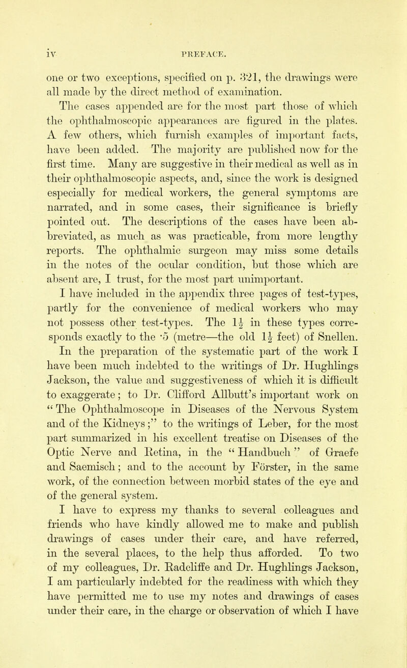 one or two exceptions, specified on p. 321, the drawings were all made by the direct method of examination. The cases appended are for the most part those of which the ophthalmoscopic appearances are figured in the plates. A few others, which furnish examples of important facts, have been added. The majority are published now for the first time. Many are suggestive in their medical as well as in their ophthalmoscopic aspects, and, since the work is designed especially for medical workers, the general symptoms are narrated, and in some cases, their significance is briefly pointed out. The descriptions of the cases have been ab- breviated, as much as was practicable, from more lengthy reports. The ophthalmic surgeon may miss some details in the notes of the ocular condition, but those which are absent are, I trust, for the most part unimportant. I have included in the appendix three pages of test-types, partly for the convenience of medical workers who may not possess other test-types. The in these types corre- sponds exactly to the *5 (metre—the old 1J feet) of Snellen. In the preparation of the systematic part of the work I have been much indebted to the writings of Dr. Hughlings Jackson, the value and suggestiveness of which it is difficult to exaggerate; to Dr. Clifford Allbutt's important work on  The Ophthalmoscope in Diseases of the Nervous System and of the Kidneysto the writings of Leber, for the most part summarized in his excellent treatise on Diseases of the Optic Nerve and Retina, in the  Handbuch  of Grraefe and Saemisch; and to the account by Forster, in the same work, of the connection between morbid states of the eye and of the general system. I have to express my thanks to several colleagues and friends who have kindly allowed me to make and publish drawings of cases under their care, and have referred, in the several places, to the help thus afforded. To two of my colleagues, Dr. Radcliffe and Dr. Hughlings Jackson, I am particularly indebted for the readiness with which they have permitted me to use my notes and drawings of cases under their care, in the charge or observation of which I have