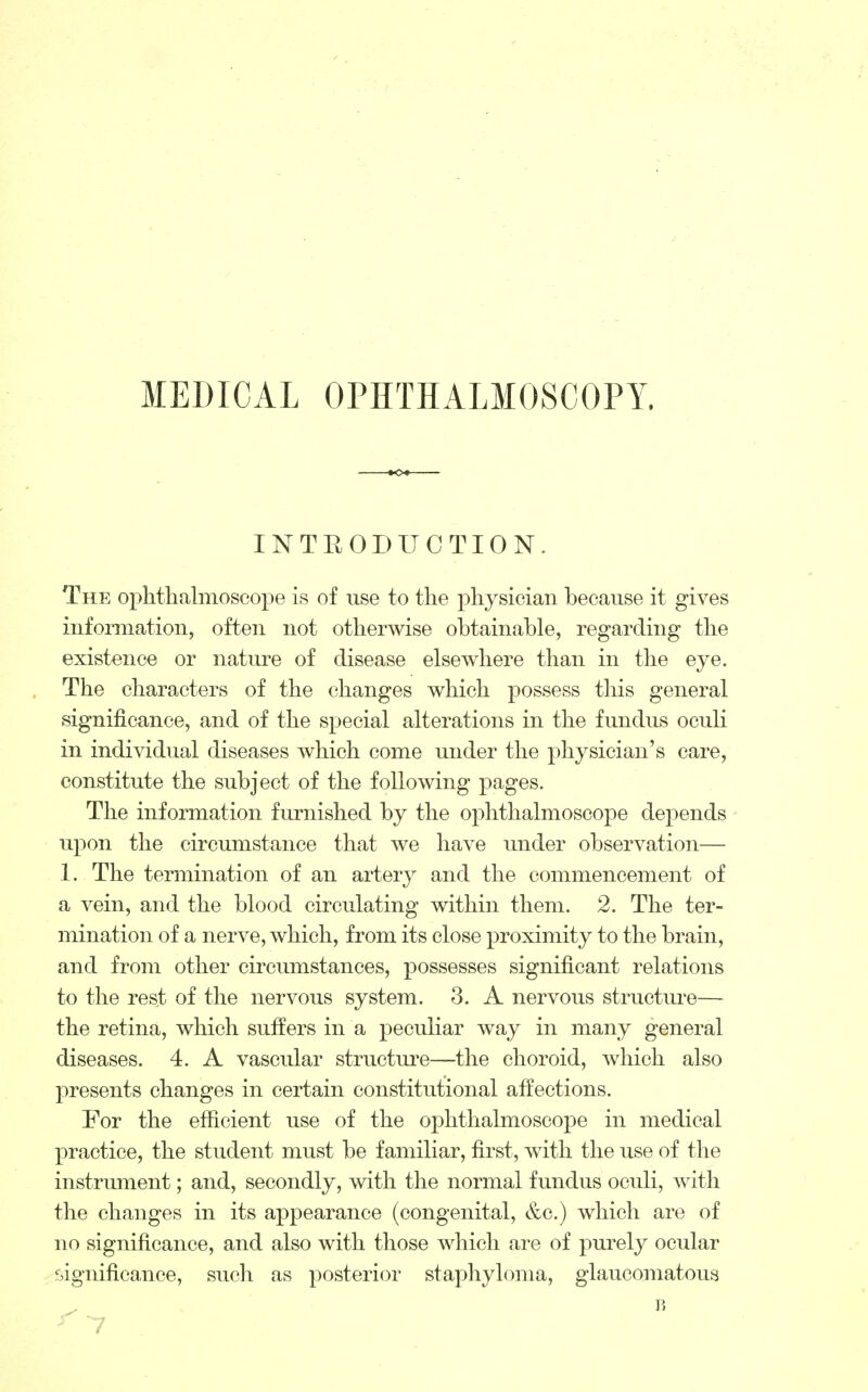 MEDICAL OPHTHALMOSCOPY. INTRODUCTION. The ophthalmoscope is of use to the physician because it gives information, often not otherwise obtainable, regarding the existence or nature of disease elsewhere than in the eye. The characters of the changes which possess this general significance, and of the special alterations in the fundus oculi in individual diseases which come under the physician's care, constitute the subject of the following pages. The information furnished by the ophthalmoscope depends upon the circumstance that we have under observation— 1. The termination of an artery and the commencement of a vein, and the blood circulating within them. 2. The ter- mination of a nerve, which, from its close proximity to the brain, and from other circumstances, possesses significant relations to the rest of the nervous system. 3. A nervous structure— the retina, which suffers in a peculiar way in many general diseases. 4. A vascular structure—the choroid, which also presents changes in certain constitutional affections. For the efficient use of the ophthalmoscope in medical practice, the student must be familiar, first, with the use of the instrument; and, secondly, with the normal fundus oculi, with the changes in its appearance (congenital, &c.) which are of no significance, and also with those which are of purely ocular significance, such as posterior staphyloma, glaucomatous