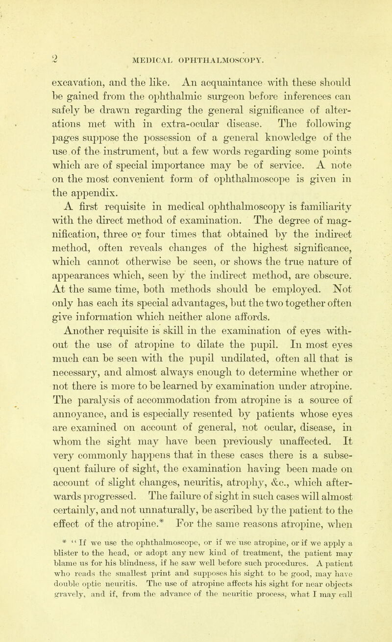 excavation, and the like. An acquaintance with these should be gained from the ophthalmic surgeon before inferences can safely be drawn regarding the general significance of alter- ations met with in extra-ocular disease. The following pages suppose the possession of a general knowledge of the use of the instrument, but a few words regarding some points which are of special importance may be of service. A note on the most convenient form of ophthalmoscope is given in the appendix. A first requisite in medical ophthalmoscopy is familiarity with the direct method of examination. The degree of mag- nification, three or four times that obtained by the indirect method, often reveals changes of the highest significance, which cannot otherwise be seen, or shows the true nature of appearances which, seen by the indirect method, are obscure. At the same time, both methods should be employed. Not only has each its special advantages, but the two together often give information which neither alone affords. Another requisite is skill in the examination of eyes with- out the use of atropine to dilate the pupil. In most eyes much can be seen with the pupil undilated, often all that is necessary, and almost always enough to determine whether or not there is more to be learned by examination under atropine. The paralysis of accommodation from atropine is a source of annoyance, and is especially resented by patients whose eyes are examined on account of general, not ocular, disease, in whom the sight may have been previously unaffected. It very commonly happens that in these eases there is a subse- quent failure of sight, the examination having been made on account of slight changes, neuritis, atrophy, &c, which after- wards progressed. The failure of sight in such cases will almost certainly, and not unnaturally, be ascribed by the patient to the effect of the atropine.* For the same reasons atropine, when * If we use the ophthalmoscope, or if we use atropine, or if we apply a blister to the head, or adopt auy new kind of treatment, the patient may blame us for his blindness, if he saw well before such procedures. A patient who reads the smallest print and supposes his sight to be good, may have double optic neuritis. The use of atropine affects his sight for near objects gravely, and if, from the advance of the neuritic process, what I may call