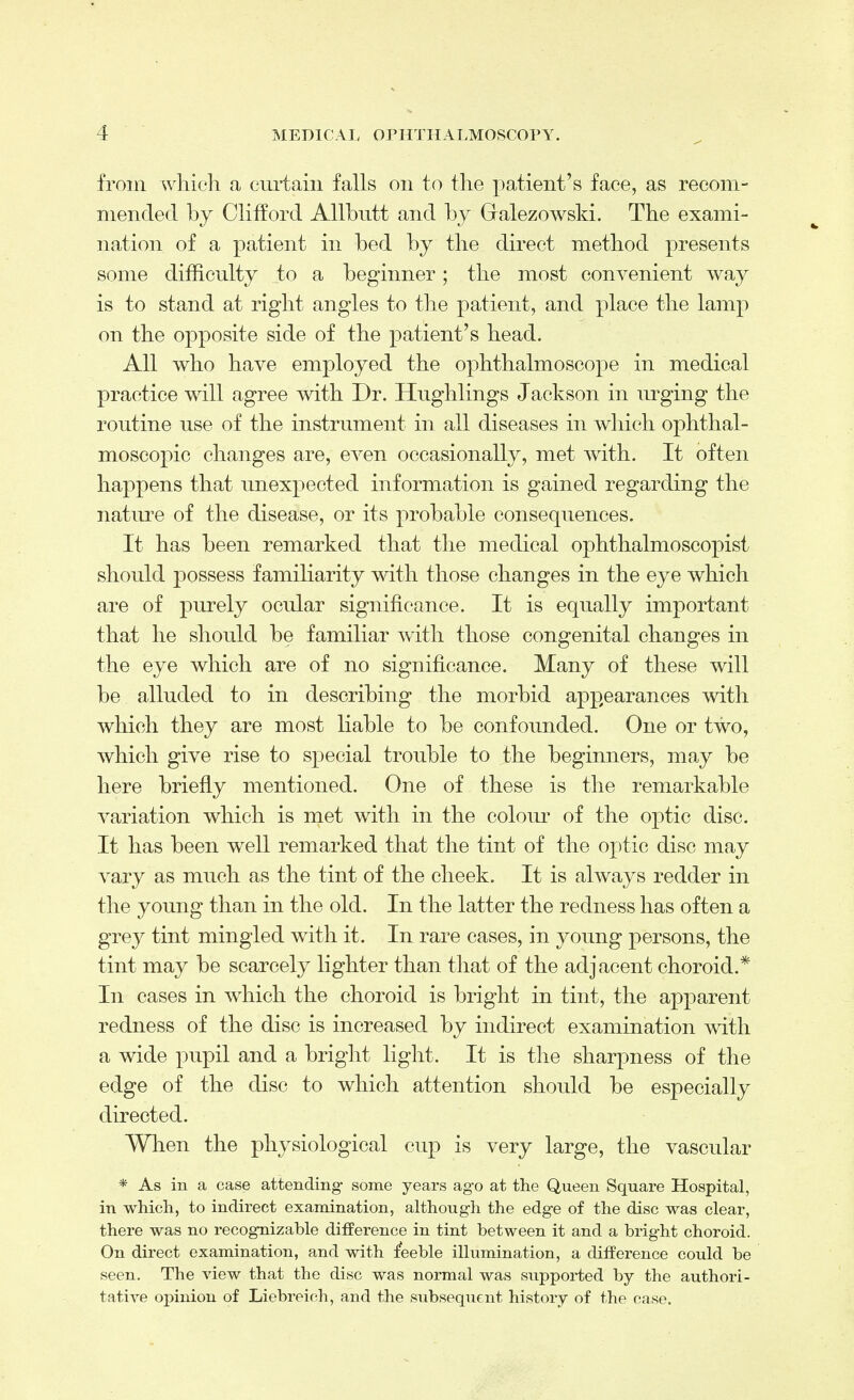 from which a curtain falls on to the patient's face, as recom- mended by Clifford AUbutt and by Gralezowski. The exami- nation of a patient in bed by the direct method presents some difficulty to a beginner; the most convenient way is to stand at right angles to the patient, and place the lamp on the opposite side of the patient's head. All who have employed the ophthalmoscope in medical practice will agree with Dr. Hughlings Jackson in urging the routine use of the instrument in all diseases in which ophthal- moscopic changes are, even occasionally, met with. It often happens that unexpected information is gained regarding the nature of the disease, or its probable consequences. It has been remarked that the medical ophthalmoscopist should possess familiarity with those changes in the eye which are of purely ocular significance. It is equally important that he should be familiar with those congenital changes in the eye which are of no significance. Many of these will be alluded to in describing the morbid appearances with which they are most liable to be confounded. One or two, which give rise to special trouble to the beginners, may be here briefly mentioned. One of these is the remarkable variation which is met with in the colour of the optic disc. It has been well remarked that the tint of the optic disc may vary as much as the tint of the cheek. It is always redder in the young than in the old. In the latter the redness has often a grey tint mingled with it. In rare cases, in young persons, the tint may be scarcely lighter than that of the adjacent choroid.* In cases in which the choroid is bright in tint, the apparent redness of the disc is increased by indirect examination with a wide pupil and a bright light. It is the sharpness of the edge of the disc to which attention should be especially directed. When the physiological cup is very large, the vascular * As in a case attending- some years ago at the Queen Square Hospital, in which, to indirect examination, although the edge of the disc was clear, there was no recognizable difference in tint between it and a bright choroid. On direct examination, and with feeble illumination, a difference could be seen. The view that the disc Was normal was supported by the authori- tative opinion of Liebreioh, and the subsequent history of the case.