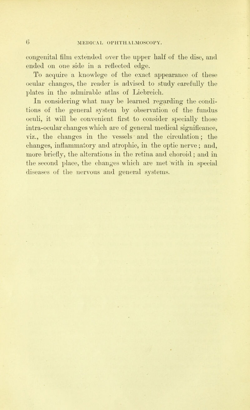 congenital film extended over the upper half of the disc, and ended on one side in a reflected edge. To acquire a knowlege of the exact appearance of these ocular changes, the reader is advised to study carefully the plates in the admirable atlas of Liebreieh. In considering what may be learned regarding the condi- tions of the general system by observation of the fundus oculi, it will be convenient first to consider specially those intra-ocular changes which are of general medical significance, viz., the changes in the vessels and the circulation; the changes, inflammatory and atrophic, in the optic nerve; and, more briefly, the alterations in the retina and choroid; and in the second place, the changes which are met with in special diseases of the nervous and general systems.