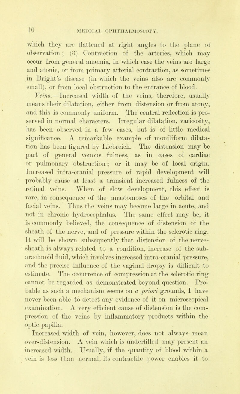 to which they are flattened at rig-ht angles to the plane of observation ; (3) Contraction of the arteries, which may occur from general anaemia, in which case the veins are large and atonic, or from primary arterial contraction, as sometimes in Bright's disease (in which the veins also are commonly small), or from local obstruction to the entrance of blood. Veins.—Increased width of the veins, therefore, usually means their dilatation, either from distension or from atony, and this is commonly uniform. The central reflection is pre- served in normal characters. Irregular dilatation, varicosity, has been observed in a few cases, but is of little medical significance. A remarkable example of moniliform dilata- tion has been figured by Liebreich. The distension may be part of general venous fulness, as in cases of cardiac or pulmonary obstruction; or it may be of local origin. Increased intra-cranial pressure of rapid development will probably cause at least a transient increased fulness of the retinal veins. When of slow development, this effect is rare, in consequence of the anastomoses of the orbital and facial veins. Thus the veins may become large in acute, and not in chronic hydrocephalus. The same effect may be, it is commonly believed, the consequence of distension of the sheath of the nerve, and of pressure within the sclerotic ring. It will be shown subsequently that distension of the nerve- sheath is always related to a condition, increase of the sub- arachnoid fluid, which involves increased intra-cranial pressure, and the precise influence of the vaginal dropsy is difficult to estimate. The occurrence of compression at the sclerotic ring cannot be regarded as demonstrated beyond question. Pro- bable as such a mechanism seems on a priori grounds, I have never been able to detect any evidence of it on microscopical examination. A very efficient cause of distension is the com- pression of the veins by inflammatory products within the optic papilla. Increased width of vein, however, does not always mean over-distension. A vein which is underfilled may present an increased width. Usually, if the quantity of blood within a vein is less than normal, its contractile power enables it to