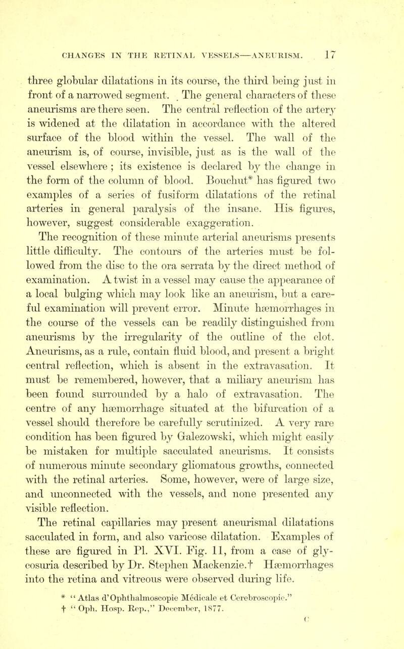 three globular dilatations in its course, the third being just in front of a narrowed segment. The general characters of these aneurisms are there seen. The central reflection of the artery is widened at the dilatation in accordance with the altered surface of the blood within the vessel. The wall of the aneurism is, of course, invisible, just as is the wall of the vessel elsewhere ; its existence is declared by the change in the form of the column of blood. Bouchut* has figured two examples of a series of fusiform dilatations of the retinal arteries in general paralysis of the insane. His figures, however, suggest considerable exaggeration. The recognition of these minute arterial aneurisms presents little difficulty. The contours of the arteries must be fol- lowed from the disc to the ora serrata by the direct method of examination. A twist in a vessel may cause the appearance of a local bulging which may look like an aneurism, but a care- ful examination will prevent error. Minute haemorrhages in the course of the vessels can be readily distinguished from aneurisms by the irregularity of the outline of the clot. Aneurisms, as a rule, contain fluid blood, and present a bright central reflection, which is absent in the extravasation. It must be remembered, however, that a miliary aneurism has been found surrounded by a halo of extravasation. The centre of any haemorrhage situated at the bifurcation of a vessel should therefore be carefully scrutinized. A very rare condition has been figured by Galezowski, which might easily be mistaken for multiple sacculated aneurisms. It consists of numerous minute secondary gliomatous growths, connected with the retinal arteries. Some, however, were of large size, and unconnected with the vessels, and none presented any visible reflection. The retinal capillaries may present aneurismal dilatations sacculated in form, and also varicose dilatation. Examples of these are figured in PI. XYI. Fig. 11, from a case of gly- cosuria described by Dr. Stephen Mackenzie.! Haemorrhages into the retina and vitreous were observed during life. * Atlas d'Ophtlialmoscopie Medicale et Cerebroscopic. f  Oph. Hosp. Rep., December, 1877. ('