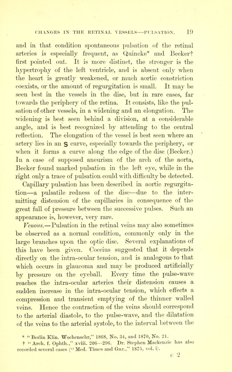 and in that condition spontaneous pulsation of the retinal arteries is especially frequent, as Quincke* and Beckerf first pointed out. It is more distinct, the stronger is the hypertrophy of the left ventricle, and is absent only when the heart is greatly weakened, or much aortic constriction coexists, or the amount of regurgitation is small. It may be seen best in the vessels in the disc, but in rare cases, far towards the periphery of the retina. It consists, like the pul- sation of other vessels, in a widening and an elongation. The widening is best seen behind a division, at a considerable angle, and is best recognized by attending to the central reflection. The elongation of the vessel is best seen where an artery lies in an S curve, especially towards the periphery, or when it forms a curve along the edge of the disc (Becker.) In a case of supposed aneurism of the arch of the aorta, Becker found marked pulsation in the left eye, while in the right only a trace of pulsation could with difficulty be detected. Capillary pulsation has been described in aortic regurgita- tion—a pulsatile redness of the disc—due to the inter- mitting distension of the capillaries in consequence of the great fall of pressure between the successive pulses. Such an appearance is, however, very rare. Venous.—Pulsation in the retinal veins may also sometimes be observed as a normal condition, commonly only in the large branches upon the optic disc. Several explanations of this have been given. Coccius suggested that it depends directly on the intra-ocular tension, and is analogous to that which occurs in glaucoma and may be produced artificially by pressure on the eyeball. Every time the pulse-wave reaches the intra-ocular arteries their distension causes a sudden increase in the intra-ocular tension, which effects a compression and transient emptying of the thinner walled veins. Hence the contraction of the veins should correspond to the arterial diastole, to the pulse-wave, and the dilatation of the veins to the arterial systole, to the interval between the *  Berlin Klin. Wochenschr, 1868, No. 34, and 1870, No. 21. t Arch. f. Ophth., xviii. 206—296. Dr. Stephen Mackenzie has also recorded several cases ( Med. Times and G-az., 187o, vol. i). c 2