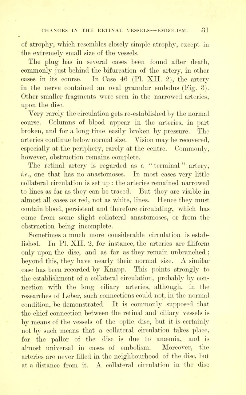 of atrophy, which resembles closely simple atrophy, except in the extremely small size of the vessels. The plug has in several cases been found after death, commonly just behind the bifurcation of the artery, in other cases in its course. In Case 46 (PL XII. 2), the artery in the nerve contained an oval granular embolus (Fig. 3). Other smaller fragments were seen in the narrowed arteries, upon the disc. Very rarely the circulation gets re-established by the normal course. Columns of blood appear in the arteries, in part broken, and for a long time easily broken by pressure. The arteries continue below normal size. Vision may be recovered, especially at the periphery, rarely at the centre. Commonly, however, obstruction remains complete. The retinal artery is regarded as a  terminal artery, i.e., one that has no anastomoses. In most cases very little collateral circulation is set up : the arteries remained narrowed to lines as far as they can be traced. But they are visible in almost all cases as red, not as white, lines. Hence they must contain blood, persistent and therefore circulating, which has come from some slight collateral anastomoses, or from the obstruction being incomplete. Sometimes a much more considerable circulation is estab- lished. In PL XII. 2, for instance, the arteries are filiform only upon the disc, and as far as they remain imbranched ; beyond this, they have nearly their normal size. A similar case has been recorded by Knapp. This points strongly to the establishment of a collateral circulation, probably by con- nection with the long ciliary arteries, although, in the researches of Leber, such connections could not, in the normal condition, be demonstrated. It is commonly supposed that the chief connection between the retinal and ciliary vessels is by means of the vessels of the optic disc, but it is certainly not by such means that a collateral circulation takes place, for the pallor of the disc is due to anaemia, and is almost universal in cases of embolism. Moreover, the arteries are never filled in the neighbourhood of the disc, but at a distance from it. A collateral circulation in the disc