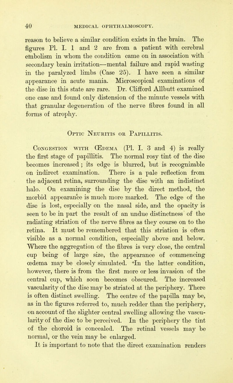 reason to believe a similar condition exists in the brain. The figures PL I. 1 and 2 are from a patient with cerebral embolism in whom the condition came on in association with secondary brain irritation—mental failure and rapid wasting in the paralyzed limbs (Case 25). I have seen a similar appearance in acute mania. Microscopical examinations of the disc in this state are rare. Dr. Clifford Allbutt examined one case and found only distension of the minute vessels with that granular degeneration of the nerve fibres found in all forms of atrophy. Optic Neuritis or Papillitis. Congestion with (Edema (PI. I. 3 and 4) is really the first stage of papillitis. The normal rosy tint of the disc becomes increased; its edge is blurred, but is recognizable on indirect examination. There is a pale reflection from the adjacent retina, surrounding the disc with an indistinct halo. On examining the disc by the direct method, the morbid appearance is much more marked. The edge of the disc is lost, especially on the nasal side, and the opacity is seen to be in part the result of an undue distinctness of the radiating striation of the nerve fibres as they course on to the retina. It must be remembered that this striation is often visible as a normal condition, especially above and below. Where the aggregation of the fibres is very close, the central cup being of large size, the appearance of commencing oedema may be closely simulated. *In the latter condition, however, there is from the first more or less invasion of the central cup, which soon becomes obscured. The increased vascularity of the disc may be striated at the periphery. There is often distinct swelling. The centre of the papilla may be, as in the figures referred to, much redder than the periphery, on account of the slighter central swelling allowing the vascu- larity of the disc to be perceived. In the periphery the tint of the choroid is concealed. The retinal vessels may be normal, or the vein may be enlarged. It is important to note that the direct examination renders