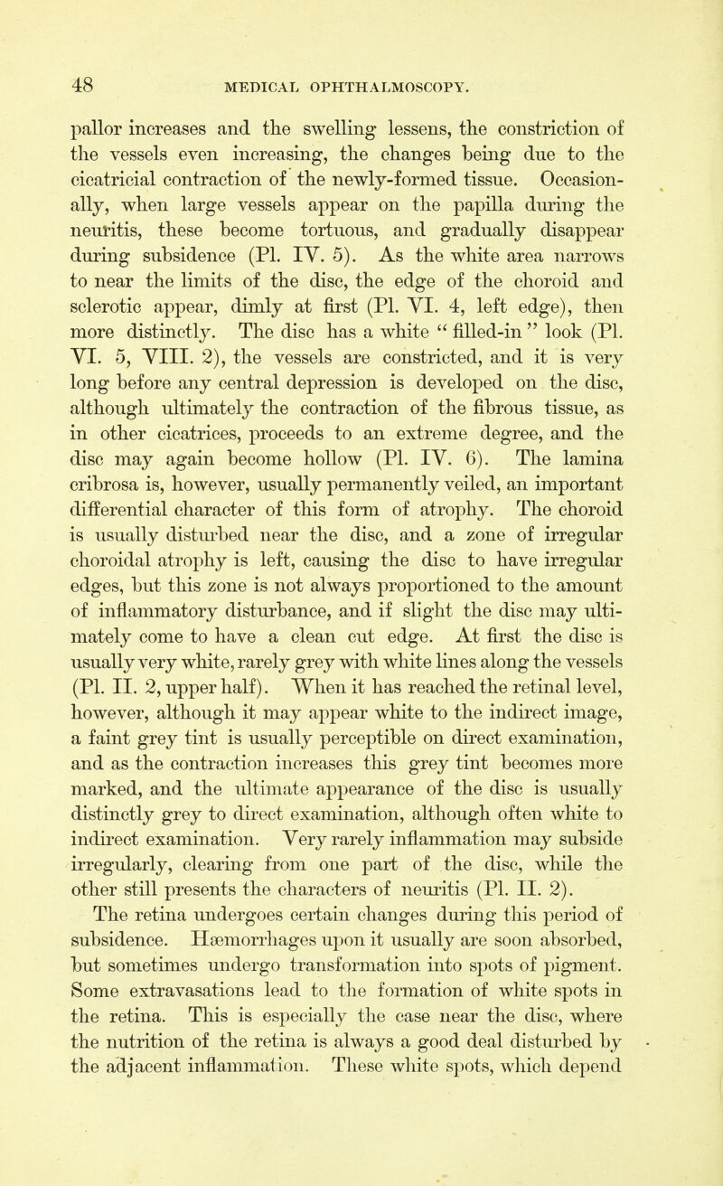 pallor increases and the swelling lessens, the constriction of the vessels even increasing, the changes being due to the cicatricial contraction of the newly-formed tissue. Occasion- ally, when large vessels appear on the papilla during the neuritis, these become tortuous, and gradually disappear during subsidence (PI. IY. 5). As the white area narrows to near the limits of the disc, the edge of the choroid and sclerotic appear, dimly at first (PI. YI. 4, left edge), then more distinctly. The disc has a white  filled-in  look (PL YI. 5, VIII. 2), the vessels are constricted, and it is very long before any central depression is developed on the disc, although ultimately the contraction of the fibrous tissue, as in other cicatrices, proceeds to an extreme degree, and the disc may again become hollow (PI. IV. 6). The lamina cribrosa is, however, usually permanently veiled, an important differential character of this form of atrophy. The choroid is usually disturbed near the disc, and a zone of irregular choroidal atrophy is left, causing the disc to have irregular edges, but this zone is not always proportioned to the amount of inflammatory disturbance, and if slight the disc may ulti- mately come to have a clean cut edge. At first the disc is usually very white, rarely grey with white lines along the vessels (PL II. 2, upper half). When it has reached the retinal level, however, although it may appear white to the indirect image, a faint grey tint is usually perceptible on direct examination, and as the contraction increases this grey tint becomes more marked, and the ultimate appearance of the disc is usually distinctly grey to direct examination, although often white to indirect examination. Very rarely inflammation may subside irregularly, clearing from one part of the disc, while the other still presents the characters of neuritis (PL II. 2). The retina undergoes certain changes during this period of subsidence. Haemorrhages upon it usually are soon absorbed, but sometimes undergo transformation into spots of pigment. Some extravasations lead to the formation of white spots in the retina. This is especially the case near the disc, where the nutrition of the retina is always a good deal disturbed by the adjacent inflammation. These white spots, which depend