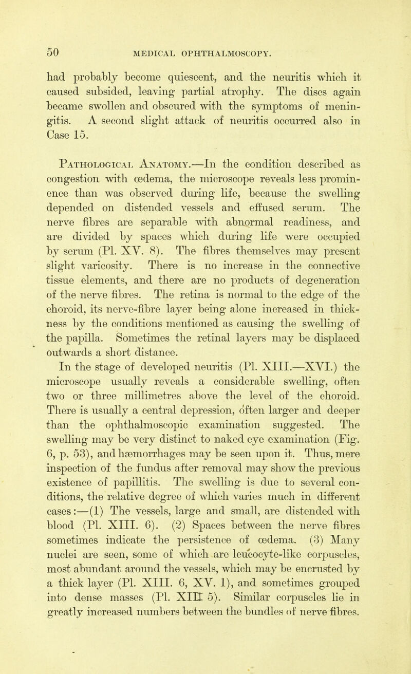 had probably become quiescent, and the neuritis which it caused subsided, leaving partial atrophy. The discs again became swollen and obscured with the symptoms of menin- gitis. A second slight attack of neuritis occurred also in Case 15. Pathological Anatomy.—In the condition described as congestion with oedema, the microscope reveals less promin- ence than was observed during life, because the swelling depended on distended vessels and effused serum. The nerve fibres are separable with abnormal readiness, and are divided by spaces which during life were occupied by serum (PI. XY. 8). The fibres themselves may present slight varicosity. There is no increase in the connective tissue elements, and there are no products of degeneration of the nerve fibres. The retina is normal to the edge of the choroid, its nerve-fibre layer being alone increased in thick- ness by the conditions mentioned as causing the swelling of the papilla. Sometimes the retinal layers may be displaced outwards a short distance. In the stage of developed neuritis (PI. XIII.—XYI.) the microscope usually reveals a considerable swelling, often two or three millimetres above the level of the choroid. There is usually a central depression, often larger and deeper than the ophthalmoscopic examination suggested. The swelling may be very distinct to naked eye examination (Fig. 6, p. 53), and hemorrhages may be seen upon it. Thus, mere inspection of the fundus after removal may show the previous existence of papillitis. The swelling is due to several con- ditions, the relative degree of which varies much in different cases:—(1) The vessels, large and small, are distended with blood (PI. XIII. 6). (2) Spaces between the nerve fibres sometimes indicate the persistence of oedema. (3) Many nuclei are seen, some of which are leucocyte-like corpuscles, most abundant around the vessels, which may be encrusted by a thick layer (PL XIII. 6, XY. 1), and sometimes grouped into dense masses (PI. XILt 5). Similar corpuscles lie in greatly increased numbers between the bundles of nerve fibres.