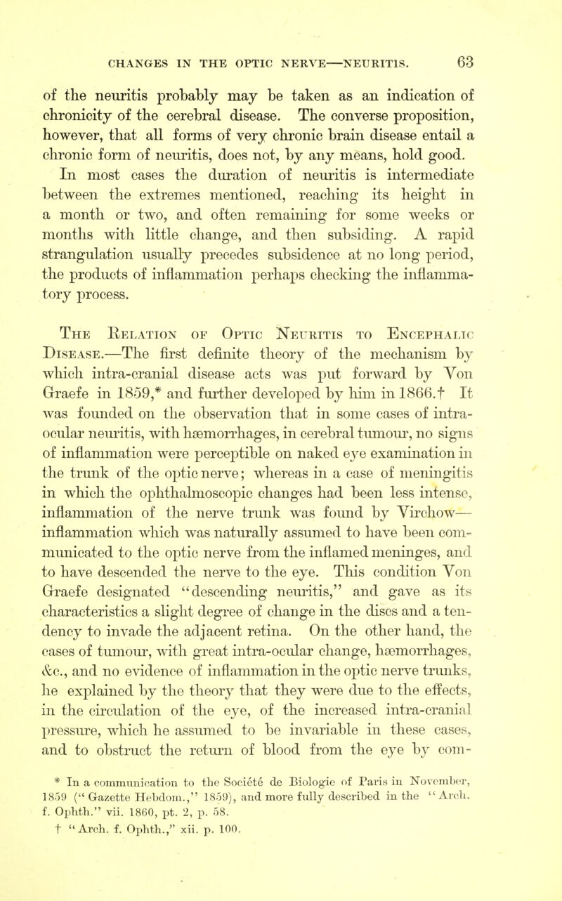 of the neuritis probably may be taken as an indication of chronicity of the cerebral disease. The converse proposition, however, that all forms of very chronic brain disease entail a chronic form of neuritis, does not, by any means, hold good. In most cases the duration of neuritis is intermediate between the extremes mentioned, reaching its height in a month or two, and often remaining for some weeks or months with little change, and then subsiding. A rapid strangulation usually precedes subsidence at no long period, the products of inflammation perhaps checking the inflamma- tory process. The Relation of Optic Neuritis to Encephalic Disease.—The first definite theory of the mechanism by which intra-cranial disease acts was put forward by Yon Grraefe in 1859,* and further developed by him in 1866.f It was founded on the observation that in some cases of intra- ocular neuritis, with haemorrhages, in cerebral tumour, no signs of inflammation were perceptible on naked eye examination in the trunk of the optic nerve; whereas in a case of meningitis in which the ophthalmoscopic changes had been less intense, inflammation of the nerve trunk was found by Yirchow— inflammation which was naturally assumed to have been com- municated to the optic nerve from the inflamed meninges, and to have descended the nerve to the eye. This condition Von Grraefe designated  descending neuritis, and gave as its characteristics a slight degree of change in the discs and a ten- dency to invade the adjacent retina. On the other hand, the cases of tumour, with great intra-ocular change, haemorrhages, &c, and no evidence of inflammation in the optic nerve trunks, he explained by the theory that they were due to the effects, in the circulation of the eye, of the increased intra-cranial pressure, which he assumed to be invariable in these cases, and to obstruct the return of blood from the eye by com- * In a communication to the Societe de Biologie of Paris in November, 1859 ( Gazette Hebdom., 1859), and more fully described in the Arch, f. Ophth. vii. 1860, pt. 2, p. 58. t Arch. f. Ophth., xii. p. 100.