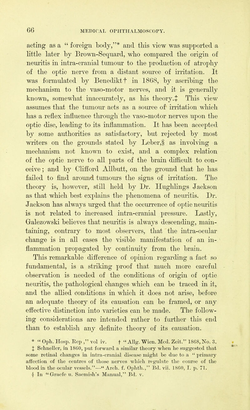 acting as a  foreign body,* and this view was supported a little later by Brown-Sequard, who compared the origin of neuritis in intra-cranial tumour to the production of atrophy of the optic nerve from a distant source of irritation. It was formulated by Benediktf in 1868, by ascribing the mechanism to the vaso-motor nerves, and it is generally known, somewhat inaccurately, as his theory.J This view assumes that the tumour acts as a source of irritation which has a reflex influence through the vaso-motor nerves upon the optic disc, leading to its inflammation. It has been accepted by some authorities as satisfactory, but rejected by most writers on the grounds stated by Leber,§ as involving a mechanism not known to exist, and a complex relation of the optic nerve to all parts of the brain difficult to con- ceive ; and by Clifford Allbutt, on the ground that he has failed to find around tumours the signs of irritation. The theory is, however, still held by Dr. Hughlings Jackson as that which best explains the phenomena of neuritis. Dr. Jackson has always urged that the occurrence of optic neuritis is not related to increased intra-cranial pressure. Lastly, Gralezowski believes that neuritis is always descending, main- taining, contrary to most observers, that the intra-ocular change is in all cases the visible manifestation of an in- flammation propagated by continuity from the brain. This remarkable difference of opinion regarding a fact so fundamental, is a striking proof that much more careful observation is needed of the conditions of origin of optic neuritis, the pathological changes which can be traced in it, and the allied conditions in which it does not arise, before an adequate theory of its causation can be framed, or any effective distinction into varieties can be made. The follow- ing considerations are intended rather to further this end than to establish any definite theory of its causation. *  Oph. Hosp. Rep , vol iv. t  AUg. Wien. Med. Zeit. 1868, No. 3. X Schneller, in 1860, put forward a similar theory -when he suggested that some retinal changes in intra-cranial disease might be due to a  primary- affection of the centres of those nerves which regulate the course of the blood in the ocular vessels.— Arch. f. Ophth., Bd. vii. 1860, I. p. 71. § In Graefeu. Saemish's Manual, Bd. v.