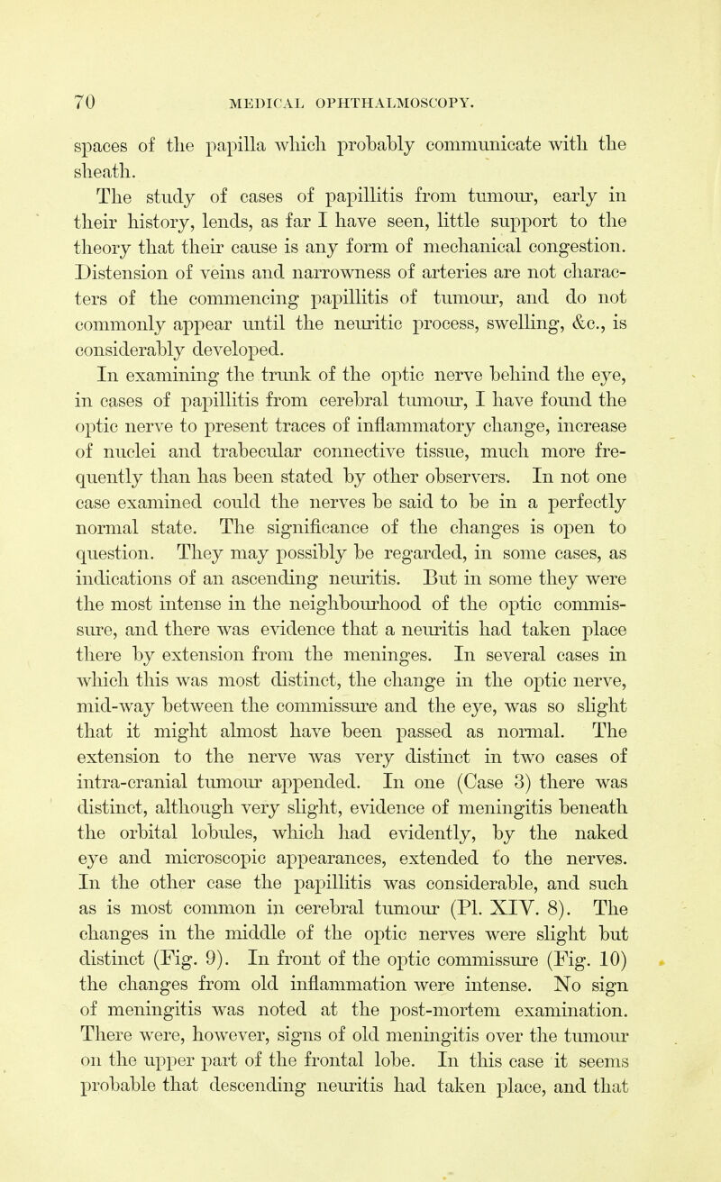 spaces of the papilla which probably communicate with the sheath. The study of cases of papillitis from tumour, early in their history, lends, as far I have seen, little support to the theory that their cause is any form of mechanical congestion. Distension of veins and narrowness of arteries are not charac- ters of the commencing papillitis of tumour, and do not commonly appear until the neuritic process, swelling, &c, is considerably developed. In examining the trunk of the optic nerve behind the eye, in cases of papillitis from cerebral tumour, I have found the optic nerve to present traces of inflammatory change, increase of nuclei and trabecular connective tissue, much more fre- quently than has been stated by other observers. In not one case examined could the nerves be said to be in a perfectly normal state. The significance of the changes is open to question. They may possibly be regarded, in some cases, as indications of an ascending neuritis. But in some they were the most intense in the neighbourhood of the optic commis- sure, and there was evidence that a neuritis had taken place there by extension from the meninges. In several cases in which this was most distinct, the change in the optic nerve, mid-way between the commissure and the eye, was so slight that it might almost have been passed as normal. The extension to the nerve was very distinct in two cases of intra-cranial tumour appended. In one (Case 3) there was distinct, although very slight, evidence of meningitis beneath the orbital lobules, which had evidently, by the naked eye and microscopic appearances, extended to the nerves. In the other case the papillitis was considerable, and such as is most common in cerebral tumour (PI. XIY. 8). The changes in the middle of the optic nerves were slight but distinct (Fig. 9). In front of the optic commissure (Fig. 10) the changes from old inflammation were intense. No sign of meningitis was noted at the post-mortem examination. There were, however, signs of old meningitis over the tumour on the upper part of the frontal lobe. In this case it seems probable that descending neuritis had taken place, and that