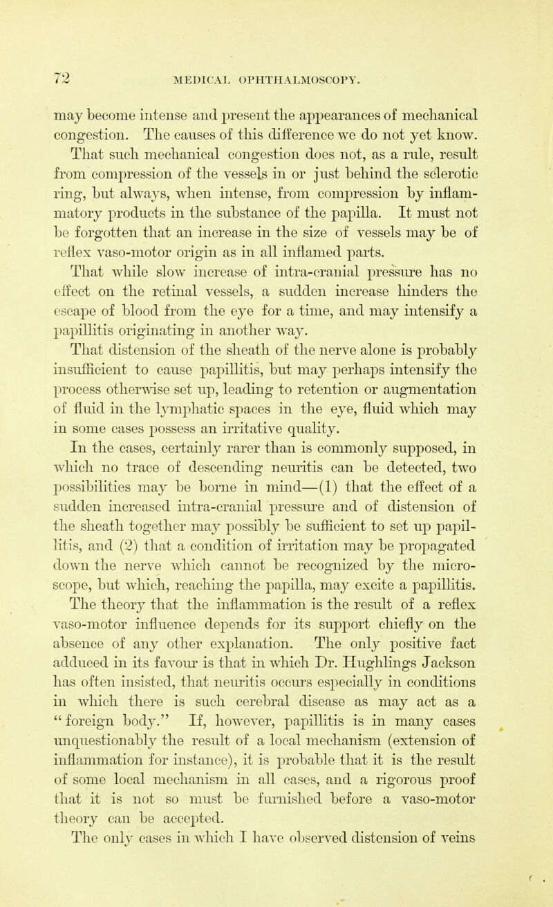 may become intense and present the appearances of mechanical congestion. The causes of this difference we do not yet know. That such, mechanical congestion does not, as a rule, result from compression of the vessels in or just behind the sclerotic ring, but always, when intense, from compression by inflam- matory products in the substance of the papilla. It must not be forgotten that an increase in the size of vessels may be of reflex vaso-motor origin as in all inflamed parts. That while slow increase of intra-cranial pressure has no effect on the retinal vessels, a sudden increase hinders the escape of blood from the eye for a time, and may intensify a papillitis originating in another way. That distension of the sheath of the nerve alone is probably insufficient to cause papillitis, but may perhaps intensify the process otherwise set up, leading to retention or augmentation of fluid in the lymphatic spaces in the eye, fluid which may in some cases possess an irritative quality. In the cases, certainly rarer than is commonly supposed, in which no trace of descending neuritis can be detected, two possibilities may be borne in mind—(1) that the effect of a sudden increased intra-cranial pressure and of distension of the sheath together may possibly be sufficient to set up papil- litis, and (2) that a condition of irritation may be propagated down the nerve which cannot be recognized by the micro- scope, but which, reaching the papilla, may excite a papillitis. The theory that the inflammation is the result of a reflex vaso-motor influence depends for its support chiefly on the absence of any other explanation. The only positive fact adduced in its favour is that in which Dr. Hughlings Jackson has often insisted, that neuritis occurs especially in conditions in which there is such cerebral disease as may act as a  foreign body. If, however, papillitis is in many cases unquestionably the result of a local mechanism (extension of inflammation for instance), it is probable that it is the result of some local mechanism in all cases, and a rigorous proof that it is not so must be furnished before a vaso-motor theory can be accepted. The only cases in which I have observed distension of veins