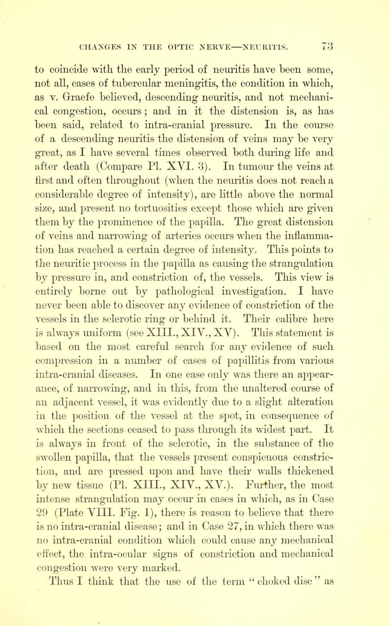 to coincide with the early period of neuritis have been some, not all, cases of tubercular meningitis, the condition in which, as v. Grraefe believed, descending neuritis, and not mechani- cal congestion, occurs ; and in it the distension is, as has been said, related to intra-cranial pressure. In the course of a descending neuritis the distension of veins may be very great, as I have several times observed both during life and after death (Compare PI. XVI. 3). In tumour the veins at first and often throughout (when the neuritis does not reach a considerable degree of intensity), are little above the normal size, and present no tortuosities except those which are given them by the prominence of the papilla. The great distension of veins and narrowing of arteries occurs when the inflamma- tion has reached a certain degree of intensity. This points to the neuritic process in the papilla as causing the strangulation by pressure in, and constriction of, the vessels. This view is entirely borne out by pathological investigation. I have never been able to discover any evidence of constriction of the vessels in the sclerotic ring or behind it. Their calibre here is always uniform (see XIII., XIV., XY). This statement is based on the most careful search for any evidence of such compression in a number of cases of papillitis from various intra-cranial diseases. In one case only was there an appear- ance, of narrowing, and in this, from the unaltered course of an adjacent vessel, it was evidently due to a slight alteration in the position of the vessel at the spot, in consequence of which the sections ceased to pass through its widest part. It is always in front of the sclerotic, in the substance of the swollen papilla, that the vessels present conspicuous constric- tion, and are pressed upon and have their walls thickened by new tissue (PI. XIII., XIV., XV.). Further, the most intense strangulation may occur in cases in which, as in Case 29 (Plate VIII. Fig. 1), there is reason to believe that there is no intra-cranial disease; and in Case 27, in which there was no intra-cranial condition which could cause any mechanical effect, the intra-ocular signs of constriction and mechanical congestion were very marked. Thus I think that the use of the term  choked disc as