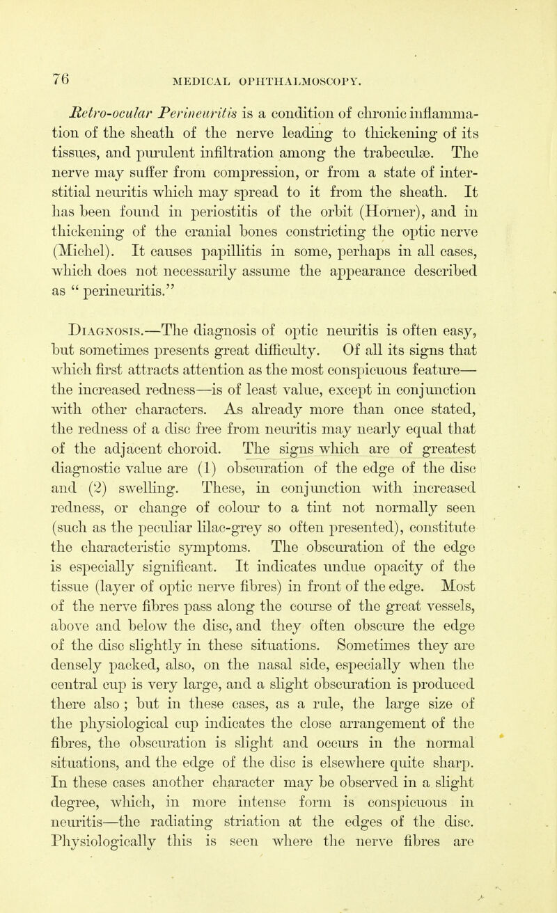 Retro-ocular Perineuritis is a condition of chronic inflamma- tion of the sheath of the nerve leading to thickening of its tissues, and purulent infiltration among the trabeculse. The nerve may suffer from compression, or from a state of inter- stitial neuritis which may spread to it from the sheath. It has been found in periostitis of the orbit (Horner), and in thickening of the cranial bones constricting the optic nerve (Michel). It causes papillitis in some, perhaps in all cases, which does not necessarily assume the appearance described as  perineuritis. Diagnosis.—The diagnosis of optic neuritis is often easy, but sometimes presents great difficulty. Of all its signs that which first attracts attention as the most conspicuous feature— the increased redness—is of least value, except in conjunction with other characters. As already more than once stated, the redness of a disc free from neuritis may nearly equal that of the adjacent choroid. The signs which are of greatest diagnostic value are (1) obscuration of the edge of the disc and (2) swelling. These, in conjunction with increased redness, or change of colour to a tint not normally seen (such as the peculiar lilac-grey so often presented), constitute the characteristic symptoms. The obscuration of the edge is especially significant. It indicates undue opacity of the tissue (layer of optic nerve fibres) in front of the edge. Most of the nerve fibres pass along the course of the great vessels, above and below the disc, and they often obscure the edge of the disc slightly in these situations. Sometimes they are densely packed, also, on the nasal side, especially when the central cup is very large, and a slight obscuration is produced there also ; but in these cases, as a rule, the large size of the physiological cup indicates the close arrangement of the fibres, the obscuration is slight and occurs in the normal situations, and the edge of the disc is elsewhere quite sharp. In these cases another character may be observed in a slight degree, which, in more intense form is conspicuous in neuritis—the radiating striation at the edges of the disc. Physiologically this is seen where the nerve fibres are