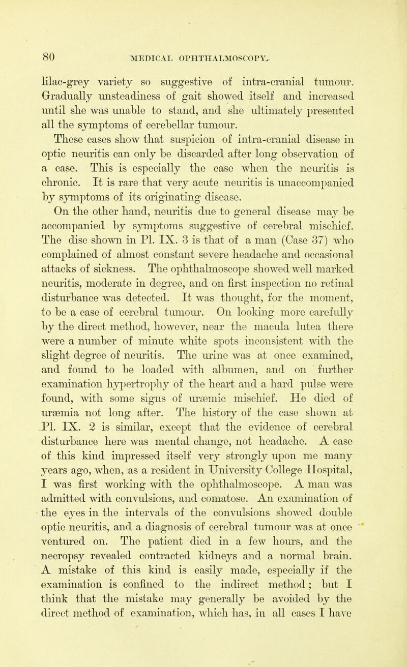 lilac-grey variety so suggestive of intra-cranial tumour. Gradually unsteadiness of gait showed itself and increased until she was unable to stand, and she ultimately presented all the symptoms of cerebellar tumour. These cases show that suspicion of intra-cranial disease in optic neuritis can only be discarded after long observation of a case. This is especially the case when the neuritis is chronic. It is rare that very acute neuritis is unaccompanied by symptoms of its originating disease. On the other hand, neuritis due to general disease may be accompanied by symptoms suggestive of cerebral mischief. The disc shown in PI. IX. 3 is that of a man (Case 37) who complained of almost constant severe headache and occasional attacks of sickness. The ophthalmoscope showed well marked neuritis, moderate in degree, and on first inspection no retinal disturbance was detected. It was thought, for the moment, to be a case of cerebral tumour. On looking more carefully by the direct method, however, near the macula lutea there were a number of minute white spots inconsistent with the slight degree of neuritis. The urine was a,t once examined, and found to be loaded with albumen, and on further examination hypertrophy of the heart and a hard pulse were found, with some signs of ursemic mischief. He died of uraemia not long after. The history of the case shown at PI. IX. 2 is similar, except that the evidence of cerebral disturbance here was mental change, not headache. A case of this kind impressed itself very strongly upon me many years ago, when, as a resident in University College Hospital, I was first working with the ophthalmoscope. A man was admitted with convulsions, and comatose. An examination of the eyes in the intervals of the convulsions showed double optic neuritis, and a diagnosis of cerebral tumour was at once ventured on. The patient died in a few hours, and the necropsy revealed contracted kidneys and a normal brain. A mistake of this kind is easily made, especially if the examination is confined to the indirect method; but I think that the mistake may generally be avoided by the direct method of examination, which has, in all cases I have