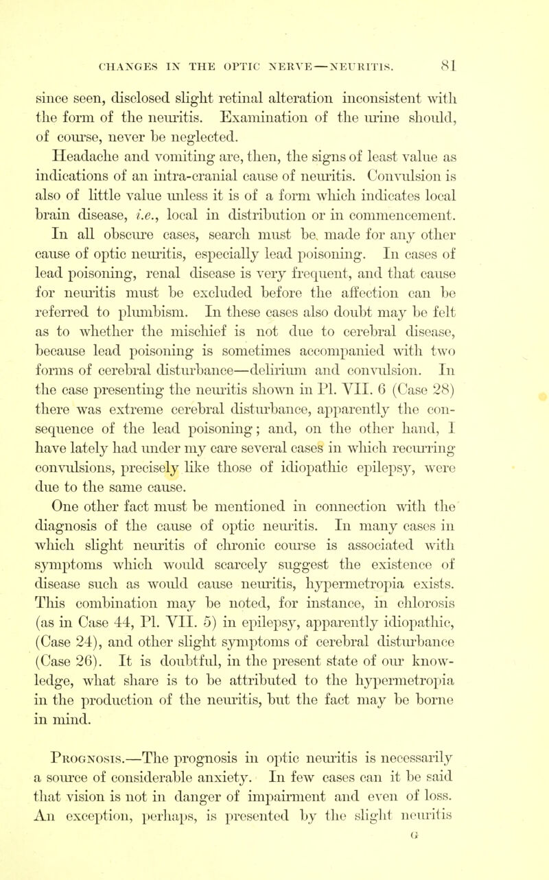 since seen, disclosed slight retinal alteration inconsistent with the form of the neuritis. Examination of the urine should, of course, never be neglected. Headache and vomiting are, then, the signs of least value as indications of an intra-cranial cause of neuritis. Convulsion is also of little value unless it is of a form which indicates local brain disease, i.e., local in distribution or in commencement. In all obscure cases, search must be, made for any other cause of optic neuritis, especially lead poisoning. In cases of lead poisoning, renal disease is very frequent, and that cause for neuritis must be excluded before the affection can be referred to plumbism. In these cases also doubt may be felt as to whether the mischief is not due to cerebral disease, because lead poisoning is sometimes accompanied with two forms of cerebral disturbance—delirium and convulsion. In the case presenting the neuritis shown in PI. VI1. 6 (Case 28) there was extreme cerebral disturbance, apparently the con- sequence of the lead poisoning; and, on the other hand, 1 have lately had under my care several cases in which recurring convulsions, precisely like those of idiopathic epilepsy, were due to the same cause. One other fact must be mentioned in connection with the diagnosis of the cause of optic neuritis. In many cases in which slight neuritis of chronic course is associated with symptoms which would scarcely suggest the existence of disease such as would cause neuritis, hypermetropia exists. This combination may be noted, for instance, in chlorosis (as in Case 44, PI. VII. 5) in epilepsy, apparently idiopathic, (Case 24), and other slight symptoms of cerebral disturbance (Case 26). It is doubtful, in the present state of our know- ledge, what share is to be attributed to the hypermetropia in the production of the neuritis, but the fact may be borne in mind. Prognosis.—The prognosis in optic neuritis is necessarily a source of considerable anxiety. In few cases can it be said that vision is not in danger of impairment and even of loss. An exception, perhaps, is presented by the slight neuritis G