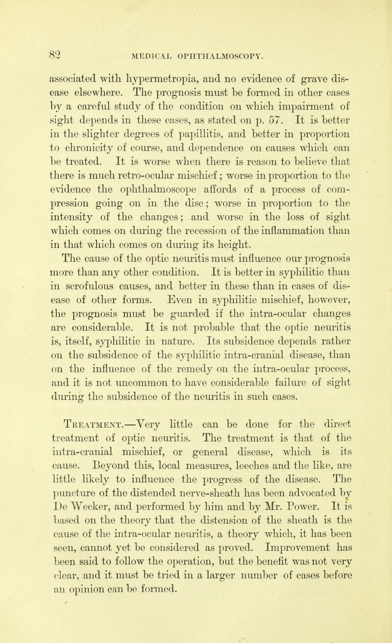 associated with hypermetropia, and no evidence of grave dis- ease elsewhere. The prognosis mnst be formed in other cases by a careful study of the condition on which impairment of sight depends in these cases, as stated on p. 57. It is better in the slighter degrees of papillitis, and better in proportion to chronicity of course, and dependence on causes which can be treated. It is worse when there is reason to believe that there is much retro-ocular mischief; worse in proportion to the evidence the ophthalmoscope affords of a process of com- pression going on in the disc; worse in proportion to the intensity of the changes; and worse in the loss of sight which comes on during the recession of the inflammation than in that which comes on during its height. The cause of the optic neuritis must influence our prognosis more than any other condition. It is better in syphilitic than in scrofulous causes, and better in these than in cases of dis- ease of other forms. Even in syphilitic mischief, however, the prognosis must be guarded if the intra-ocular changes are considerable. It is not probable that the optic neuritis is, itself, syphilitic in nature. Its subsidence depends rather on the subsidence of the syphilitic intra-cranial disease, than on the influence of the remedy on the intra-ocular process, and it is not uncommon to have considerable failure of sight during the subsidence of the neuritis in such cases. Treatment.—Very little can be done for the direct treatment of optic neuritis. The treatment is that of the intra-cranial mischief, or general disease, which is its cause. Beyond this, local measures, leeches and the like, are little likely to influence the progress of the disease. The puncture of the distended nerve-sheath has been advocated by De Wecker, and performed by him and by Mr. Power. It is based on the theory that the distension of the sheath is the cause of the intra-ocular neuritis, a theory which, it has been seen, cannot yet be considered as proved. Improvement has been said to follow the operation, but the benefit was not very clear, and it must be tried in a larger number of cases before an opinion can be formed.