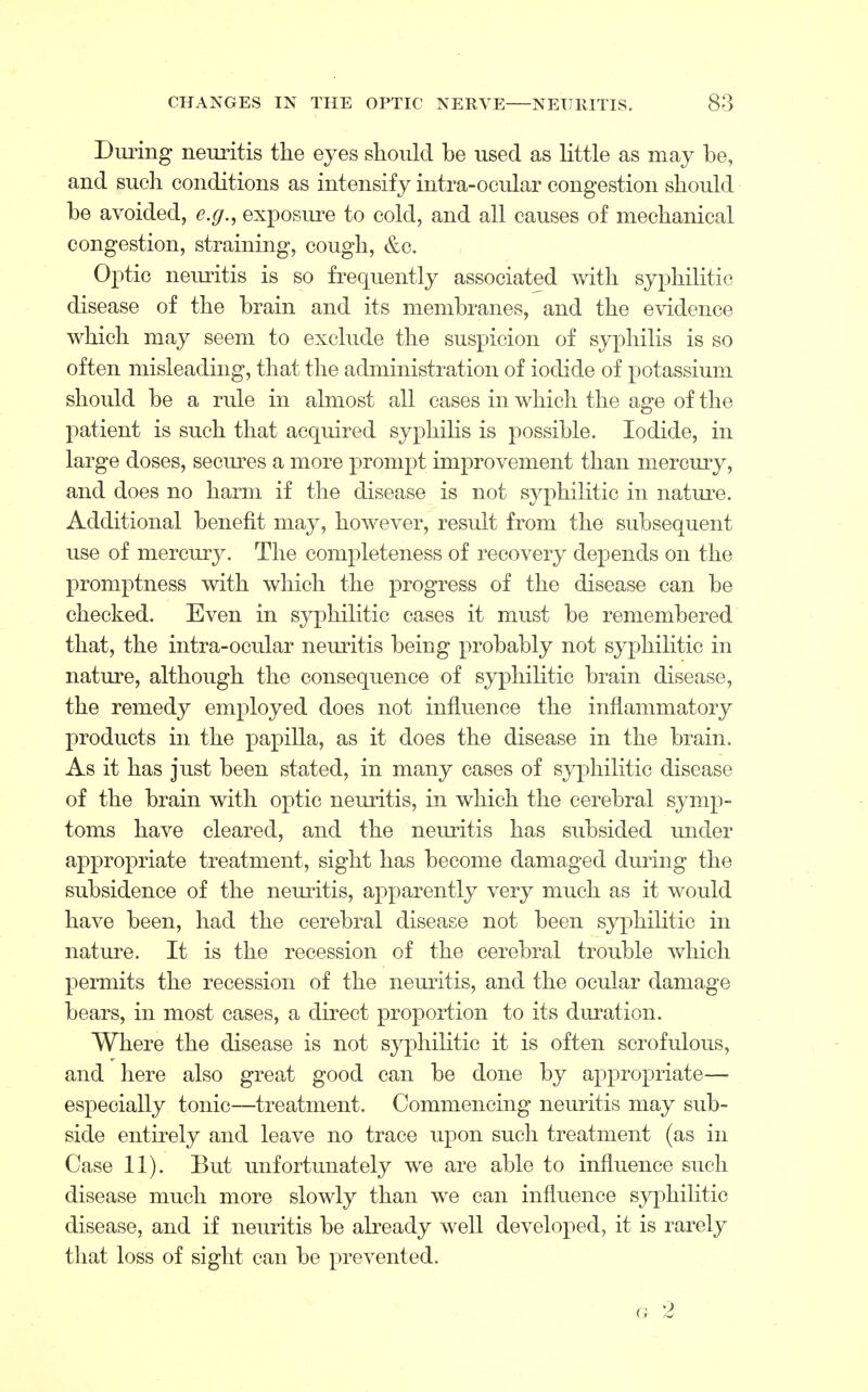 During neuritis the eyes should be used as little as may be, and such conditions as intensify intra-ocular congestion should be avoided, e.g., exposure to cold, and all causes of mechanical congestion, straining, cough, &c. Optic neuritis is so frequently associated with syphilitic disease of the brain and its membranes, and the evidence which may seem to exclude the suspicion of syphilis is so often misleading, that the administration of iodide of potassium should be a rule in almost all cases in which the age of the patient is such that acquired syphilis is possible. Iodide, in large doses, secures a more prompt improvement than mercury, and does no harm if the disease is not syphilitic in nature. Additional benefit may, however, result from the subsequent use of mercury. The completeness of recovery depends on the promptness with which the progress of the disease can be checked. Even in syphilitic cases it must be remembered that, the intra-ocular neuritis being probably not syphilitic in nature, although the consequence of syphilitic brain disease, the remedy employed does not influence the inflammatory products in the papilla, as it does the disease in the brain. As it has just been stated, in many cases of syphilitic disease of the brain with optic neuritis, in which the cerebral symp- toms have cleared, and the neuritis has subsided under appropriate treatment, sight has become damaged during the subsidence of the neuritis, apparently very much as it would have been, had the cerebral disease not been syphilitic in nature. It is the recession of the cerebral trouble which permits the recession of the neuritis, and the ocular damage bears, in most cases, a direct proportion to its duration. Where the disease is not syphilitic it is often scrofulous, and here also great good can be done by appropriate— especially tonic—treatment. Commencing neuritis may sub- side entirely and leave no trace upon such treatment (as in Case 11). But unfortunately we are able to influence such disease much more slowly than we can influence syphilitic disease, and if neuritis be already well developed, it is rarely that loss of sight can be prevented. g 2