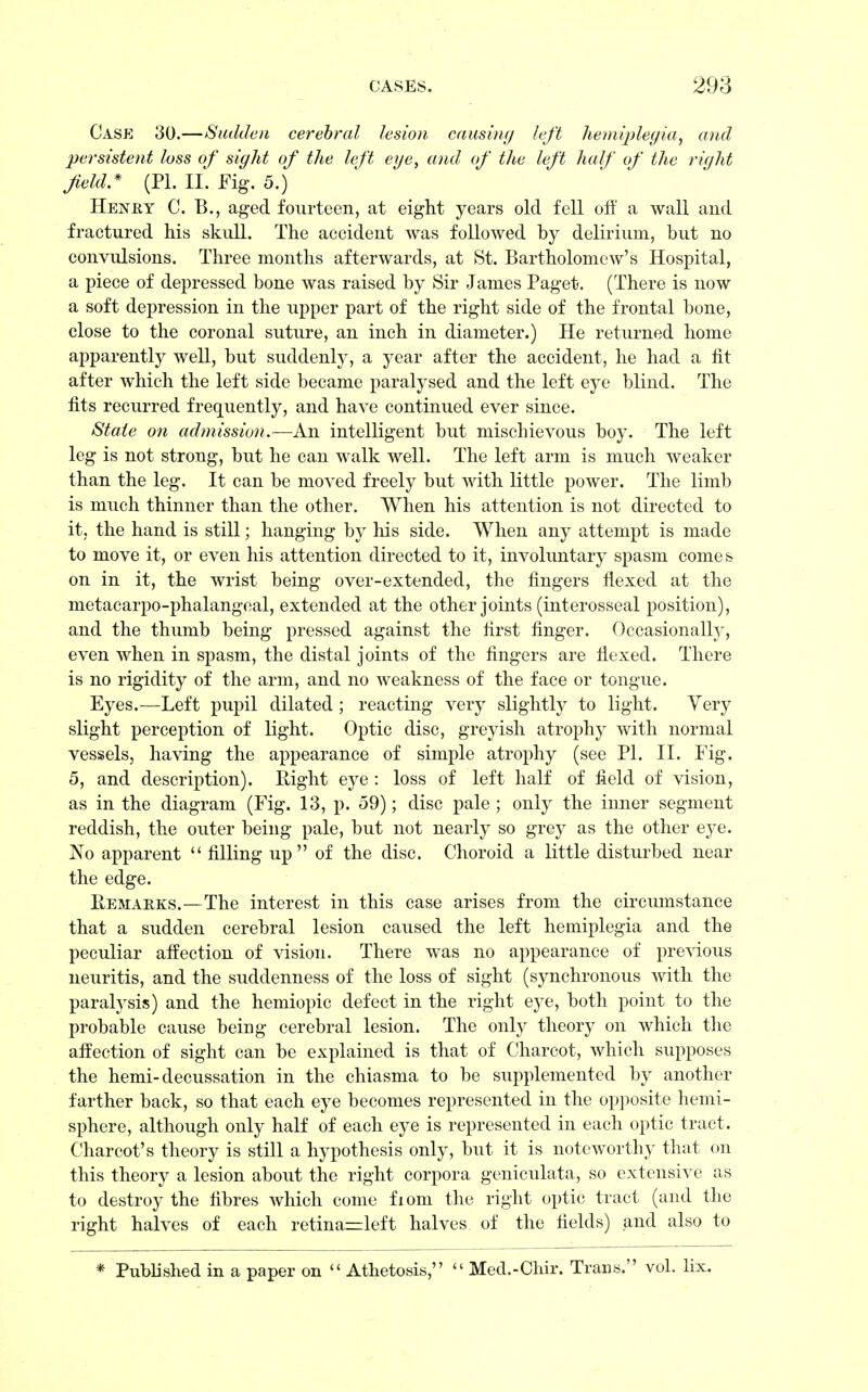 Case 30.—Sadden cerebral lesion causing left hemiplegia, and persistent loss of sight of the left eye, and of the left half of the right field.* (PI. II. Fig. 5.) Heney C. B., aged fourteen, at eight years old fell off a wall and fractured his skull. The accident was followed by delirium, but no convulsions. Three months afterwards, at St. Bartholomew's Hospital, a piece of depressed bone was raised by Sir James Paget. (There is now a soft depression in the upper part of the right side of the frontal bone, close to the coronal suture, an inch in diameter.) He returned home apparently well, but suddenly, a year after the accident, he had a fit after which the left side became paralysed and the left eye blind. The fits recurred frequently, and have continued ever since. State on admission.— An intelligent but mischievous boy. The left leg is not strong, but he can walk well. The left arm is much weaker than the leg. It can be moved freely but with little power. The limb is much thinner than the other. When his attention is not directed to it, the hand is still; hanging by his side. When any attempt is made to move it, or even his attention directed to it, involuntary spasm comes on in it, the wrist being over-extended, the fingers flexed at the metacarpophalangeal, extended at the other joints (interosseal position), and the thumb being pressed against the first finger. Occasionally, even when in spasm, the distal joints of the fingers are flexed. There is no rigidity of the arm, and no weakness of the face or tongue. Eyes.—Left pupil dilated ; reacting very slightly to light. Yery slight perception of light. Optic disc, greyish atrophy with normal vessels, having the appearance of simple atrophy (see PI. II. Fig. 5, and description). Right eye : loss of left half of field of vision, as in the diagram (Fig. 13, p. 59); disc pale ; only the inner segment reddish, the outer being pale, but not nearly so grey as the other eye. No apparent  filling up of the disc. Choroid a little disturbed near the edge. Remarks.—The interest in this case arises from the circumstance that a sudden cerebral lesion caused the left hemiplegia and the peculiar affection of vision. There was no appearance of previous neuritis, and the suddenness of the loss of sight (synchronous with the paralysis) and the hemiopic defect in the right eye, both point to the probable cause being cerebral lesion. The only theory on which the affection of sight can be explained is that of Charcot, which supposes the hemi- decussation in the chiasma to be supplemented by another farther back, so that each eye becomes represented in the opposite hemi- sphere, although only half of each eye is represented in each optic tract. Charcot's theory is still a hypothesis only, but it is noteworthy that on this theory a lesion about the right corpora geniculata, so extensive as to destroy the fibres which come fiom the right optic tract (and the right halves of each retina=left halves of the fields) and also to * Published in a paper on  Athetosis,  Med.-Chir. Trans. vol. lix.